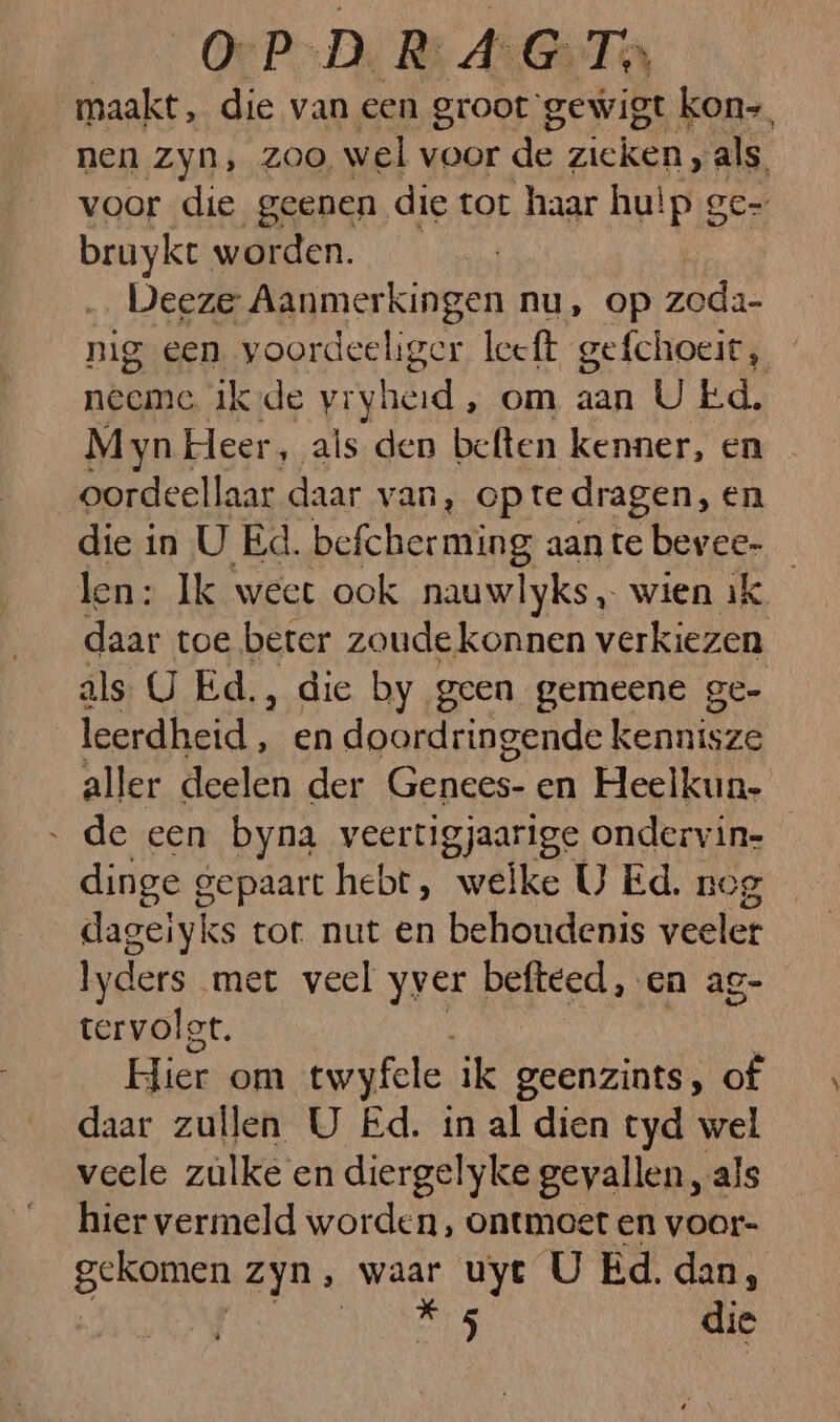 O-P-D. R: AGT maakt, die van een groot: gewigt kon=, nen zyn, zoo, wel voor de zieken, als. voor die geenen die tot haar hulp ge- gai worden. _Deeze Aanmerkingen nu, op zeda- nig een voordeeliger leeft gefchoeit, neeme ik-de vryheid, om aan U Ed. Myn Heer, als den beften kenner, en oordeellaar daar van, opte dragen, en die in U Ed. befcherming aante bevee- len: Ik weet ook nauwlyks, wien ik. daar toe beter zoudekonnen verkiezen als. U Ed., die by geen gemeene ge- leerdheid , en doordringende kennisze aller deelen der Genees- en Heelkun. de een byna veertigjaarige ondervin- dinge gepaart hebt, welke U Ed. nog dageiyks tot. nut en behoudenis veeler Iyders met veel yver befteed, en ag- tervolgt. Hier om twyfele ik geenzints, of daar zullen U Ed. in al dien tyd wel veele zülke en diergelyke gevallen , als hier vermeld worden, ontmoet en voor- Be Zyn, Ko uye U Ed. dan, es 0 die