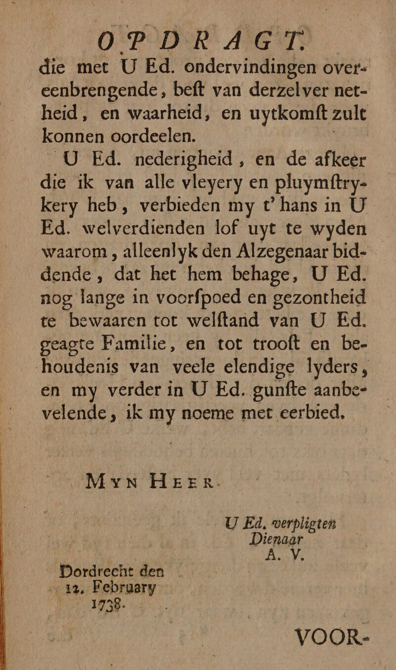 AOS Meers die met U Ed. ondervindingen over- eenbrengende, beft van derzelver net- heid, en waarheid, en uytkomft: zult konnen oordeelen. __U Ed. nederigheid, en de afkeer die ik van alle vleyery en pluymftry- kery heb, verbieden my t° hans in U Ed. welverdienden lof uyt te wyden waarom , alleenlyk den Alzegenaar bid- dende, dat het hem behage, U Ed. nog lange in voorfpoed en gezontheid te bewaaren tot welftand van U Ed. geagte Familie, en tot trooft en be- houdenis van veele elendige lyders;, en my verder in U Ed. gunfte aanbe- velende , ik my noeme met eerbied, „Myn HEER. U Ed, verpligten | Dienaar Are _Pordrecht den _ 12, Febraary or 1758. VOOR-