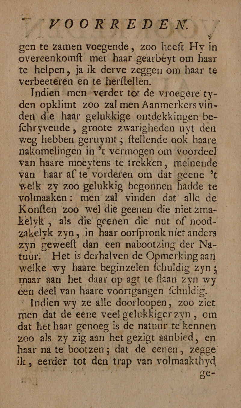 et OOR REDE va gen te zamen voegende , zoo heeft Hy | in overeenkomft met haar gearbeyt om haar te helpen, ja ik derve zeggen om haar te verbeeteren en te herftellen. Indien men” verder tot de vroegere ty- den opklimt zoo zal men Aanmerkers vin- den die haar gelukkige ontdekkingen be- fchryvende , groote zwarigheden uyt den weg hebben. geruymt ; (tellende ook haare nakomelingen in *% vermogen om voordeel van haare ‘moeytens te trekken, meinende van haar af te vorderen om dat geene ’t welk zy zoo gelukkig begonnen hadde te volmaaken : men zal vinden dat alle de Konften zoo wel die geenen die niet zma- kelyk , als die geenen die nut of nood- zakelyk zyn ‚in haar oorfpronk niet anders zyn geweeft dan een nabootzing der Na- tuur. Het is derhalven de Opmerking aan welke wy haare beginzelen fchuldig zyn 3 maar aan het daar op agt te flaan zyn wy een deel van haare voortgangen fchuldig. Indien wy ze alle door loopen, ZOO ziet En dat de eene veel gelukkiger zyn , om dat het haar genoeg is de natuur te kennen zoo als zy zig aan het gezigt aanbied, en haar na te bootzen; dat de eenen, zegge ik, eerder tot den trap van 2 volmaakthyd ge-