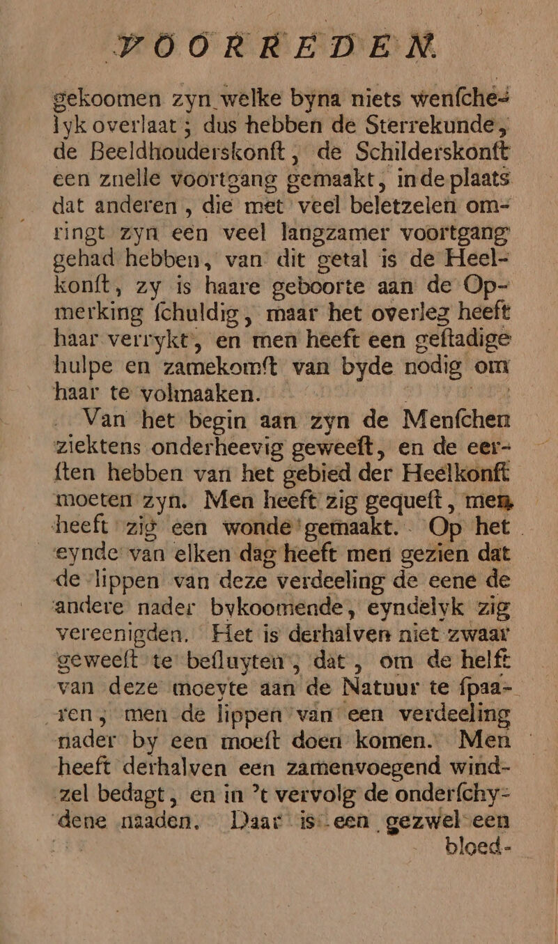 gekoomen zyn welke byna niets wenfche= Ìyk overlaat ; dus hebben de Sterrekunde, de Beeldhouderskonft , de Schilderskontt een znelle voortgang gemaakt, inde plaats dat anderen , die met veel beletzelen om= ringt zyn een veel langzamer voortgang gehad hebben, van dit getal is de Heel- konft, zy is haare geboorte aan de Op- merking fchuldig , maar het overleg heeft haar verrykt, en men heeft een geftadige hulpe en zamekomft van byde nodig om haar te volmaaken. er Van het begin aan zyn de Menfchen ziektens onderheevig geweeft, en de eer- ften hebben van het gebied der Heelkonft moeten zyn. Men heeft zig gequeft , men heeft zig een wonde'gemaakt.. Op het eynde van elken dag heeft men gezien dat de lippen van deze verdeeling de eene de andere nader bykoomende, eyndelyk zig vereenigden. Het is derhalven niet zwaar geweelt te befluyten; dat, om de helft van deze moeyte aan de Natuur te fpaa- „ren ; men de lippen van een verdeeling heeft derhalven een zamenvoegend wind- zel bedagt, en in ’ vervolg de onder{chy- dene naaden, Daar iseen gezwel een GEN bloed-