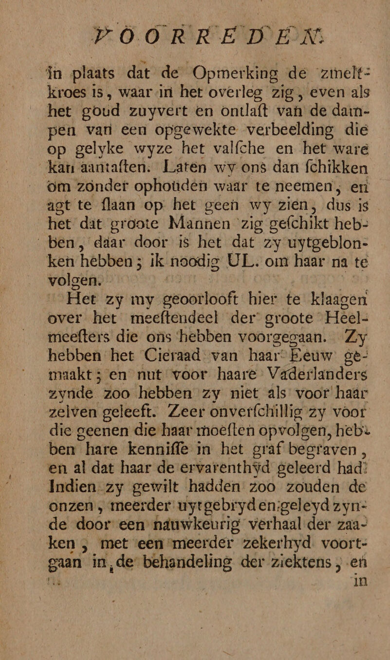 In plaats dat de Opmerking de zimelt: kroes is, waarin het overleg zig , even als het goud zuyvert en ontlaft van de darn- pen vari een opgewekte verbeelding die op gelyke wyze het valfche en het ware kan aantaften. Laten wv ons dan fchikken gm zonder ophoùden wadr te neemen; en agt te flaan op het geen wy zien, dus Is het dat groote Mannen zig gefchikt heb- ben, daar door is het dat zy uytgeblon- ken hebben 5 ik noodig UL. om haar na te volgen. Het Zy my greoörloöft hier te klaagen over het meeftendeel der’ groote Heel- meefters die ons ‘hebben voorgegaan. Zy hebben het Cieraad van haar” Eeuw ge- maakt 5 en nut voor haare Vaderlanders zyúde. zoo hebben zy niet als voor haar zelven geleeft. Zeer onverfchillig zy voor die geenen die haar moeften opvols gen, heb ben hare kennifle in het graf beeraven , en al dat haar de er varenthid. geleerd had? Indien-zy gewilt hadden zoo zouden de onzen , meerder uytgebryden:geleyd zyn- de door een näuwkeurig verhaal der zaa- ken , met een meerder zekerkryd. voort- ian in,de behandeling der ziektens , en in