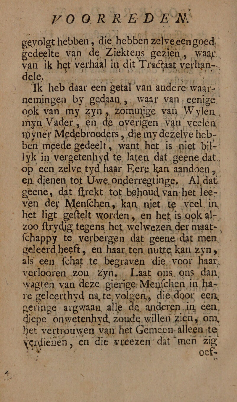 gevolgt hebben, die. hebben zelve een goed, edeelte van de Ziektens gezien, waar. van ik het verhaal i in dit SLE AAE, veran dele, Ik heb daar een getal van andere. waar-- nemingen by gedaan, , waar van,eenige ook van. My, ZYD , zommige van Wylen, myn, V. ader , en de overigen van veelen. myner Medebr oeders, die my dezelve heb. ben meede gedeelt „ want het is niet bil lyk in ver getenhyd te laten dat geene dat. op een zelve tyd haar Eere kan aandoen en. dienen, tot Uwe, onderregtinge, Al dat. ven der Menfchen„ kan, niet, te veel in, het ligt geftelt worden, en het is-ook al- zoo ftr ydg, tegens het welwezen, der maat- fchappy. te verbergen dat geene-dat men. geleerd heeft, en haar. ten. nutte, kan Zyn s zis een. {chat te, begraven die, voor haar, verlooren. zou, zyn. Laat ons. ons dan, wagten. van deze gierige: Men{chen in ha- re geleerthyd na, te; volgen, die, door een, geringe argwaan, all e, de, anderen. in een, diepe onwetenhyd, zoude. willen zien; om, het vertrouwen, van. het Gemeen, alleen, te, Vggienen, en die vreezen dat men EE oef=