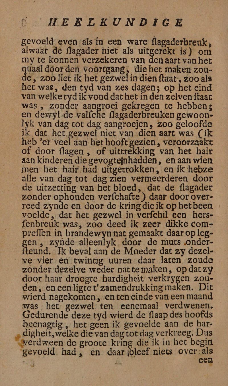 gevoeld even als in een ware flagaderbreuk, alwaar de flagader niet als uitgerekt is) om my te konnen verzekeren van den aart van het gar doorden voortgang, die het maken zou- €, zoo liet ik het gezwel in dien ftaat , zoo als het was, den tyd van zes dagen; op het eind van welketyd ik vond dat het in den zelven ftaac was ‚„ zonder aangroei gekregen te hebben3 en dewyl.de valfche flagaderbreuken gewoon- lyk van dag cot dag aangroejen, zoo geloofde ik dat het gezwel niet van dien aart was (ik heb ’er veel aan het hooft Beelen, veroorzaakt of door flagen , of uittrekking van het hair aan kinderen die gevogtejnhadden, en aan wien men het hair had uitgecrokken, en ik hebze alle van dag tot dag zien vermeerderen door de uitzetting van het bloed, dat de flagader zonder ophouden verfchafte ) daar door over- reed zynde en door de kringdieik op hetbeen voelde „ dat het gezwel in verfchil een hers- enbreuk was, zoo deed ik zeer dikke com-= preflen in brandewyn nat gemaakt daar op leg- gen , zynde alleenlyk door de muts „onder- fteund. Ik beval aan de Moeder dat zy dezel- ve vier en twintig uuren daar laten zoude zonder dezelve weder nattemaken, opdatzy door haar droogte hardigheit verkrygen zou- den, eneenligtet' zamendrukking maken. Dit wierd nagekomen , ven ten einde van een maand was het gezwel ten eenemaal verdwenen. Gedurende deze tyd wierd de flaap des hoofds beenagtig „ het geen ik gevoelde aan de har- „ digheit, welke die van dag tot dag verkreeg. Dus Werdween de groote kring die ik in het begin gevoeld had, en daarjbleef niets over:als | SN een Ò