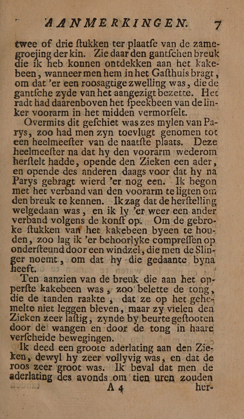 twee of drie ftukken ter plaatfe van de zame- roejing der kin. Zie daar den gantfchen breuk ie ik heb konnen ontdekken aan het kake- been , wanneer men hem inhet Gafthuis bragt , om dat er een roosagtige zwelling was, die de gantfche zyde van het aangezigt bezette. Hec radt had daarenboven het fpeekbeen van de lin- ker voorarm in-het midden vermorfelt. Overmits dit gefchiet was zes mylen van Pa- Fys; zoo had men zyn toevlugt EON toc een heelmeefter van de naatfte plaats. Deze heelmeefter na dat hy den voorarm wederom herftelt hadde, opende den Zieken een ader, en opende des anderen „daags voor dat hy na Parys gebragt wierd ’er nog een. Ik begon met het verband van den voorarm te ligten om den breuk te kennen. Ik zag dat de herftelling, welgedaan was , en ik ly ‘er weer een ander verband volgens de konft op; Om de gebro- ke ítukken var het kakebeen byeen te hou- den, zoo lag ik ’er behoorlyke compreffen op onderfteund door een windzel; die men de Slin- en om dat ‘hy -die gedaante, byna eeft. ren sie, Ten aanzien van de breuk die aan het op- perfte kakebeen was „ zoo’ belette de tong, die de tanden raakte ; dat ze op het gehe= melte niet leggen bleven, maar zy vielen den Zieken zeer laftig , zynde by/beurte geftooten door dê' wangen en door de tong in haare _ verfcheide bewegingen. … « | sik Ik deed een groote aderlating aan den Zie- ken, dewyl hy zeer vollyvig was, en-dat de roos zeer groot was. Ik beval dat men. de aderlating-des avonds -om'tien uren zouden OTN hed À 45 hef.