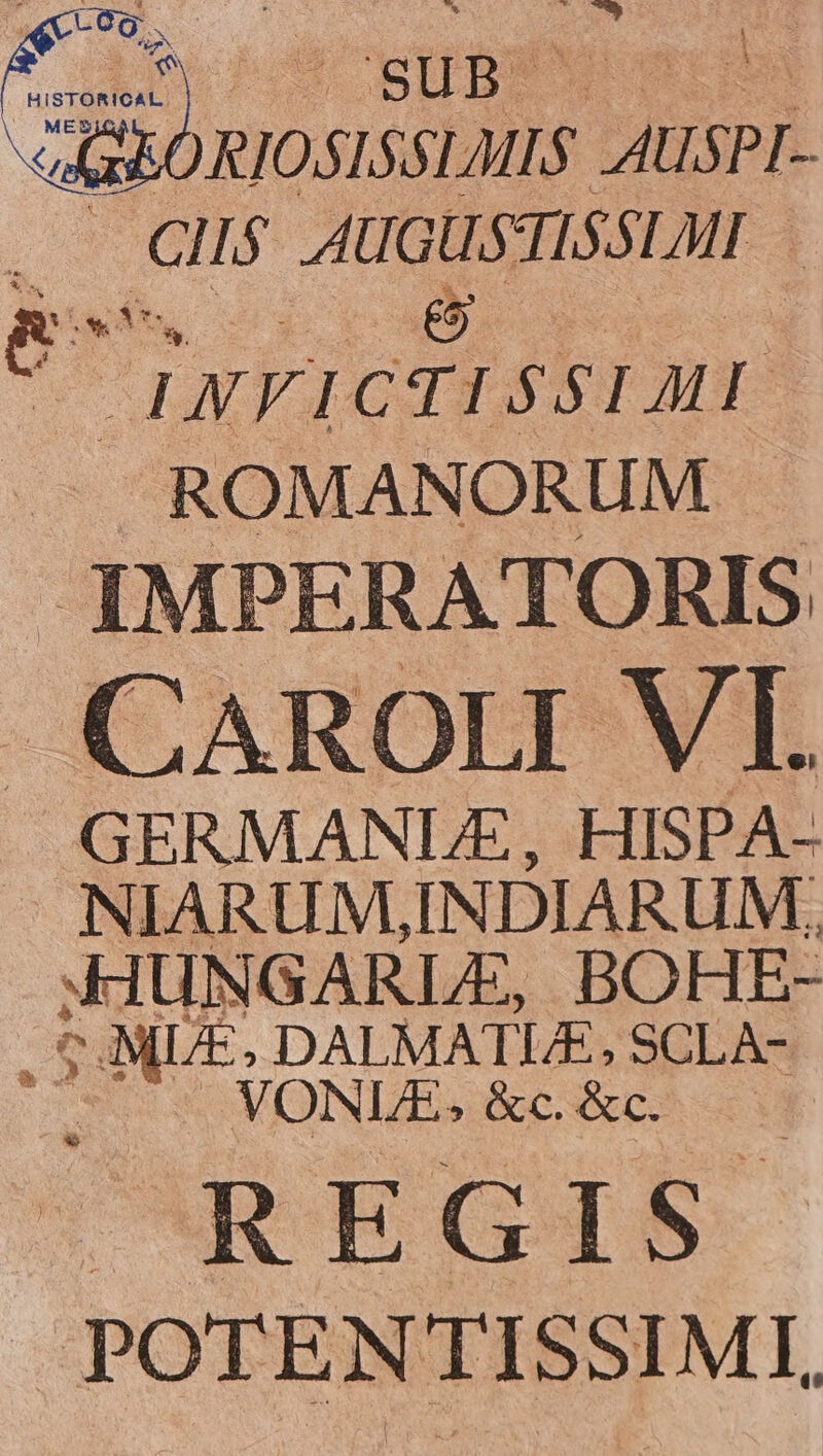 KE 7 SUB. TN M SRORIOSISSLMIS AUSPI- *- ClI$ HE USTISSLMI e TINFICTISSIMI -— ROMANORUM . IMPERATORIS CAROLI VI. GERMANLE , HISPA. NIARUM,IN DIARUM. XIUNGARLE, BOHE- : - NC DALMATUE,SCLA- VONLE;&amp;c &amp;c. —. REGIS POTENTISSIMI,