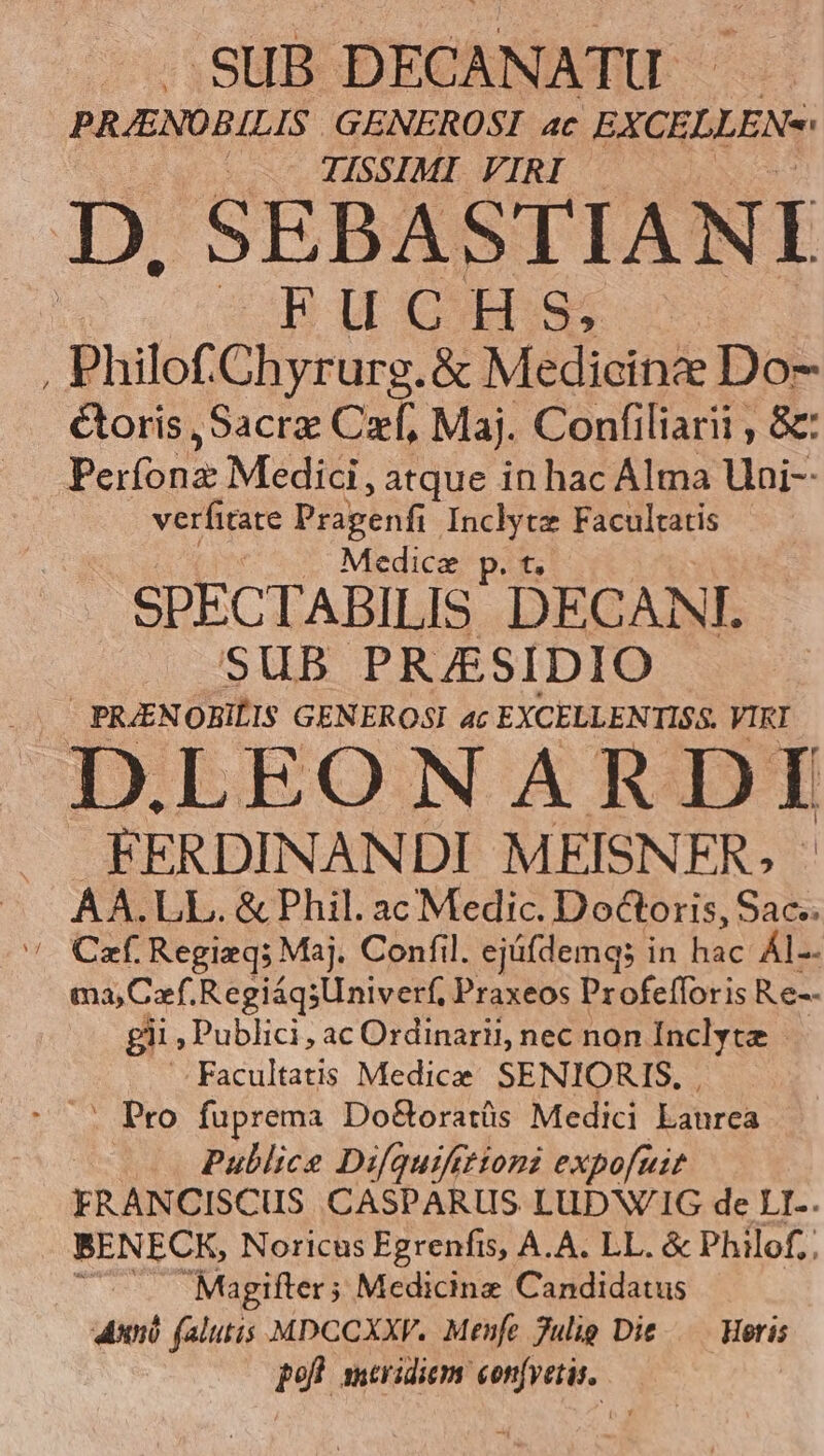 .SUB DECANATU PRJENOBILIS GENEROSI ac EXCELLEN«: — TISSIMI VIRI D, SEBASTIANI EWCTIDS , Philof.Chyrurg.&amp; Medicine Do- &amp;oris ,Sacrz Czf, Maj. Confiliarii , &amp; Perfona Medici, atque in hac Alma Uni-- verfitate Prapenfi Inclytz Facultatis Medice p. t. SPECTABILIS DECANI SUB PRAESIDIO - PRZENOBILIS GENEROSI 4c EXCELLENTISS. VIRI D.LEONARDI FERDINANDI MEISNFR. - AA.LL. &amp; Phil. ac Medic. Doctoris, Sac.  Czf Regizq; Maj. Confil. ejüifdemqs in hac ÁI-- ma, Cef. RegiáqsUniverf, Praxeos Profefforis Re-- gii , Publici, ac Ordinarii, nec non Inclyte Facultatis Medice SENIORIS. . Pro fuprema Do&amp;oratüs Medici Laurea — Pullice Difquifttioni expofuit FRANCISCUS. CASPARUS LUDWIG de LI-. BENECK, Noricus Egrenfis, A.A. LL. &amp; Philof,. —. Magifter; Medicine Candidatus Aun falutis MDCCXXV. Menfe 7ulig Die — Heris pofl meridiem con[vetis.