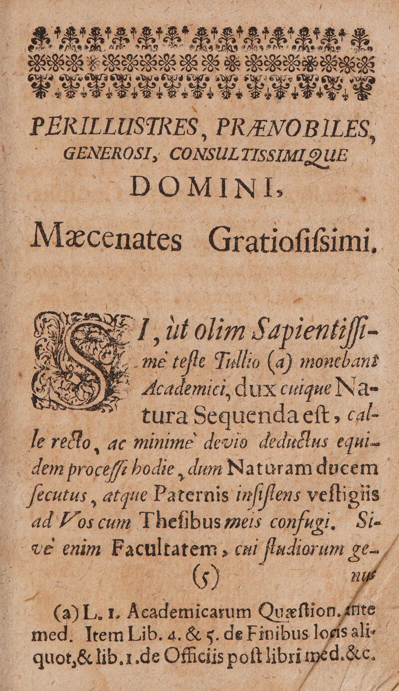 Puce : DE ds sie So E ei i en r ra peut cami RODA GENEROSI, CONSUL TISSIMIQUE. DOMINI n | Maconates Gratiofifimi, VAI CEN: TL, àt olim apientifi- | ww me tefle. Tullio (a) monebant | Tw) E i adhi dux cuique Na- tura Sequenda eft, cal-- p T R ac minime devio deduclus equi dem procefí ? bodie , dum Naturam ducem fecutus atque Paternis nfi iflens vefligis ad F^os cum Y hefibus seis confugi,/ Si- E enim Facultatem » CO A iwEre ee 7 T P. heu L Adeo: Ousflof, hc: - ; Item Lib. 4. &amp; s. deFipibus logísali-