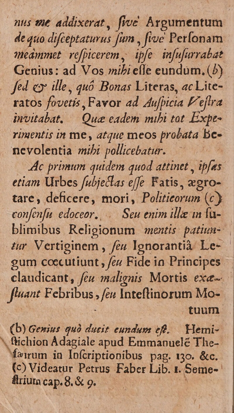 nus se addixerat , five Argumentum Mépihies refpicerem, ipfe. infufarrabat Genius: ad Vos ibi elle eundum. (7) Jed ex ille, quó Bonas Literas, ac Lite- | ratos fovetis, Favor ad Aujpicia Fejtra invitabat. — Que eadem mibi tot Expe- rimentis in me, atque meos probata . be- mevolentia mibi pollicebatur. —— 4c primum quidem quod attinet Sif etiam Urbes fubjeclas effe Fatis, zero- tare, deficere, mori, Politiorum (c) confenfu edoceor., ..— Seu enim ille ia fu- ynpeo CERE »fe« Inteftinorum Mo- (b) Gewius quà Mus Edd ef. Hemi- ^. ftichion Adagiale apud Emmanuelé The- Mirum in Infcriptionibus pag. 130. &amp;c. (c) Videatur Petrus Faber Lib. 1 .Seme- flriura cap. 8. &amp; ? no