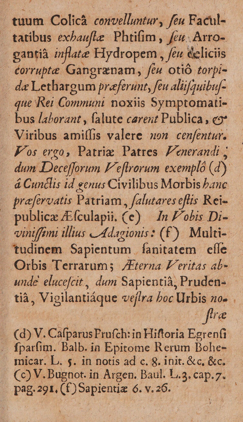 gantià mnflate Hydropem, Jen ecliciis . éorrupte Gangrznam, feu otió torpi- que Rei iBorvitió noxiis Symptormati- « bus laborant , falute carent Publica , co* Viribus ami(fis valere »o» cenfentur. Kos ergo, Patrie Patres Fenerandi ; publica £EÍculapii. (e) In f/obis Di- tudinem Sapientum . fanitatem | efle | tià, ge igilenlique veftra boc Urbis no- fire (d) V. CáfparusProfeh: in Hiftoria iertaf . fparfim. Balb. in Epitome Rerum Bohe- imicar. L. 5. in notis ad c. 8. init. &amp;c, &amp;c. Cc) V. Bugnot. in Argen. Baul. T, Ug eap. . pag 291, (£) Sapientiz ó. v. . 26. E
