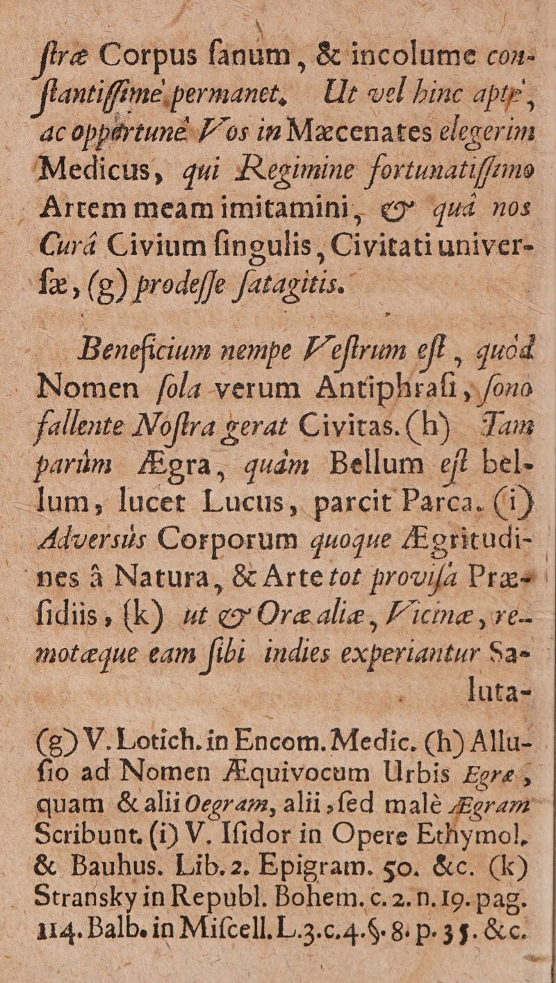 flantifine, permanet, LU vel binc apte, . acoppartune Jos in Mxcenates elecerim Medicus, qui JXegimine fortunatiffemo ; Artem meam imitamini, q2 qua 0s Curá Civium fingulis, Civitati univer- 1a, (g) prodeffe fatagitis. à Beneficium nempe F. eftrum eft i quod . Nomen /ola verum Antiphirafi , /ono fallente Noflra gerat Civivas.(h) | Jam lum, lucet Lucus, parcit Parca. (1) fidiis ; (k) ut qo Ore alie , F'icine yre- luta- (85 V.Lotich. in Encom. Medic. (h) Allu- fio ad Nomen JEquivocum lrbis Egre , quam &amp; alii Oegrazz, alii fed male (ram Scribunt. (i) V. Ifidor in Opere Echymol, &amp; Dauhus. Lib.2. Epigram. 5o. &amp;c. (k) Stransky in Republ. Bohem. c.2. n. 19. pag. 114. Balb. in Mifcell. L.3.c.4.8. 8. p. 3 $. &amp; c.