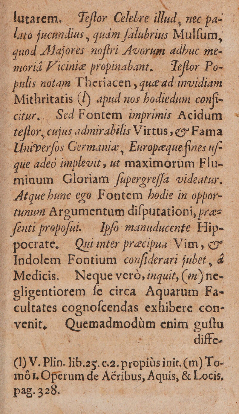 3 lato jucindias , quám Jalubrius Mulfum, . quod Majores noflri Avorum adbuc me- - anoriá f icinie propinabant. — Teflor Po- - Mithritatis (P) apud nos bodiedum confi- | citur... Sed Fontem imprimis Acidum . tefto r, cujus admirabilis Virtus ,q2* Fama — Univerfos Germanie , Europeque fines uf- . que adeo implevit , ut maximorum Flu- . Atque bunc ego Fontem bodie in oppor- — tunm Argumentum diíputationi, pra fenti propofut. — Ipfo manuducente Hip- Medicis. Neque veró, isquit; (en) ne- cultates cognofcendas exhibere con- n s A diffe. mo. Oferum de Aéribus, Aquis, &amp; Locis, pag. 328. |