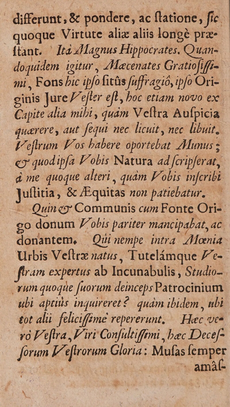 differunt , &amp; pondere, ac flatione, fic | quoque Virtute alia aliis longe prz- ftant. — Jrà ZLMagnus Hippocrates. Quan- doquidem igitur , Zeecenates Gratio[iffam aii , Fons bic ipfofitàs fuffragió, ipfo Ori- ginis Jure Vetere r boc etiam novo ex Capite alia mibi, quám V efltra Aufpicia quaere, aut. fequi nec. licuit, nec libuit, Veflrum Pos babere oportebat Munus ; «9' quod ipfa F'obis Natura ad feripferat, d me quoque alteri, quàm Fobis infcribt Juílitia, &amp; /Equitas son patiebatur. — - Quincy Communis cum Fonte Ori-- o donum 7obis pariter mancipabat, ac donantem, — Qui nempe. intra. Moenia Urbis Veftrz natus, Tutelámque fe- flram expertus ab Incunabulis , St4dio- rum quoque fuorum deinceps Patrocinium uli aptis inquireret?. quàm ibidem , nbi tot alü feliciffime repererunt. — Hec ves vo Feftra, Fi Confultiffemi , bec Dece[- Jorum Feftrorum Gloria : Mufas femper all | - amáf- EY