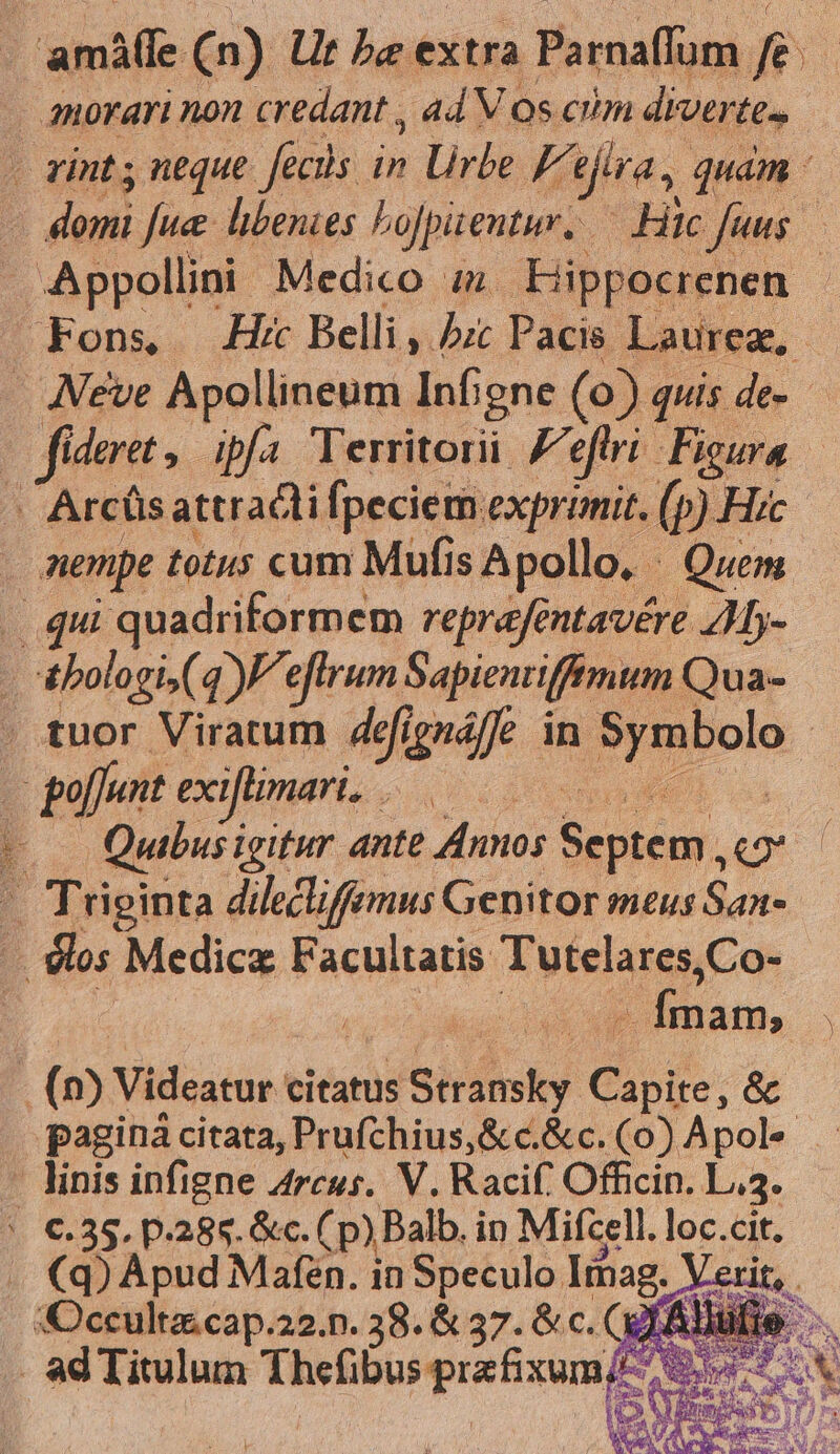 anorari non credant , ad Vos cim diverte» - zint neque. fecils in Urbe FA ira, quam : | dei Jue hibenies bojpitentur. Hic fuus - Appollini Medico zm Hippocrenen Fons — Hk Belli, /zc Pacie. Laurea, . Neve Apollineum Infgne (0) quis de- | fideret. dpa Territori Ze etri Figura | Arcüsattracli fpeciem exprimit. (p) Hic | nempe totus cum Mufis Apollo, Quem .. qui quadriformem reprafentavére 41- : &amp;bologi,( 4) eflrum Sapienriffimum Qua- . tuor Viratum defignáffe in Pruola | | goffunt exiflimari. : : -o— Quibusigitur ante Annos AN. 2 - Triginta dileclifemus Genitor meus San- : los Medicz Facultatis Tutelares,Co- | P iim, | (0) Videatur citatus Stransky Goo; &amp; paginà citata, Prufchius,&amp; c.&amp;c. (0) Apol linis infigne Arcus. V. Racif. Officin. L3. * €.35. p.288. &amp;c.( (p) Balb. in Mifcell. loc.cit. . XQ) Apud Mafen. in Speculo Iimag. Verit, . Occult cap.22.n. 38. &amp; 37. &amp; c. (Qf Aule. . ad Titulum Thefibus przfixum E A MEAN