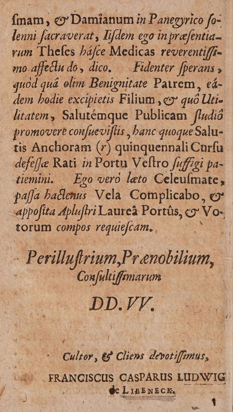 vum Thefes háfce Medicas reverentiffé- o. affectu do, dico. . Fidenter Jperans ; quod quá olim Benignitate Patrem, eá- - dem bodie excipietis Filium ,e2* quó 5 Llti- promovere confuev iflis banc quoque Salu- tis Anchoram (7) quinquennali Curfu defeffee Rati i» Portu Veflro fuffgi pa- palfa Pado; Vela Complicabo, e «appofita 4pluffri Laureà Ports, o Vo- torum dca ROiMeceme, E Prenobilium, | | Conful ifi mar DD. VF. *— Cultor, tg ? cliens devotiff us, à oqu -FRANCISCUS CASPARUS LUDN/IG dc Lisssicx, i b |