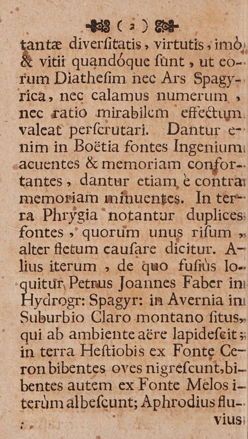 E (25888. —— tanta diverfitatis , virtutis ;imó, vitii quandóque fünt , ut co-- rum Diathefim nec Ars Spagy-. Ticà, nec calamus numerum,» nec ratio mirabilem eftectum. valeat perfcrutari, Dantur e- nim in Boétia fontes Ingenium! acuentes &amp; memoriam confor-- tantes, dantur ctiam, € contra memoriam mínuentes. In ter- ra Phry ygia notantur duplices: fontes ; quorum unus rifum » alter fletum caufare dicitur. A- lius iterum » de quo fufius lo-. quitur, phe Joannes Faber it Hydrogr: Spagyr: in Avernia ini Suburbio Claro montano fitus. qui ab ambiente aére lapidefeit s in terra Heftiobis ex Fonte Ce- ron bibentes oves ni igrefcunt;bi.. bentes autem ex Fonte Melos i- terum albefcunt; Aphrodius flu-. | vius: *