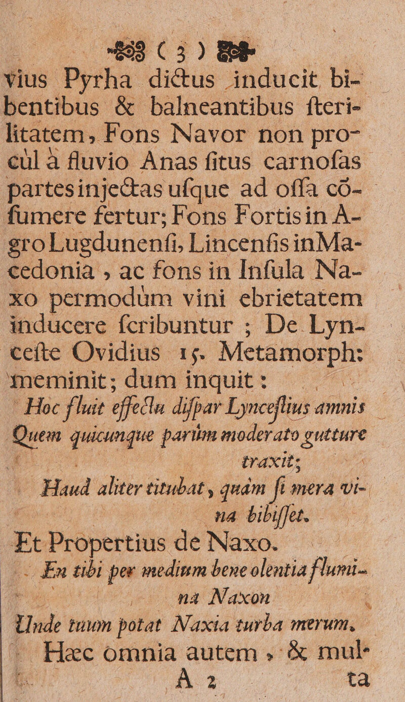 vius. Dyiha- dictus inducit bi- bentibus &amp; balneantibus fteri- litatem, Fons Navor non pro- cul à fluvio Anas fitus carnofas partesinje&amp;as ufque ad offa có- - fumere fertur; Fons Fortisin A- gro Lugdunenfi. Lincenfis inMa- cedonia , ac fons in Infula INa- xo permodum vini ebrietatem inducere fcribuntur ; De Lyn- €eíte Ovidius 1;. Metamorph: meminit; dum inquit: —. - Hoc fluit effsttu di ifpar Lynceflius amnis | Qum puisngus pari moderato gutture ^ traxit; 9i. Had aliter titlat, quam fi mera vi- | na bibifet. Ec Propertii de Naxo. o £u ubi per medinm bene olentia fhumi- | na Naxon Un tion potat. Naxia turba merum, — — Hec omnia autem , € mu* t AT ta by