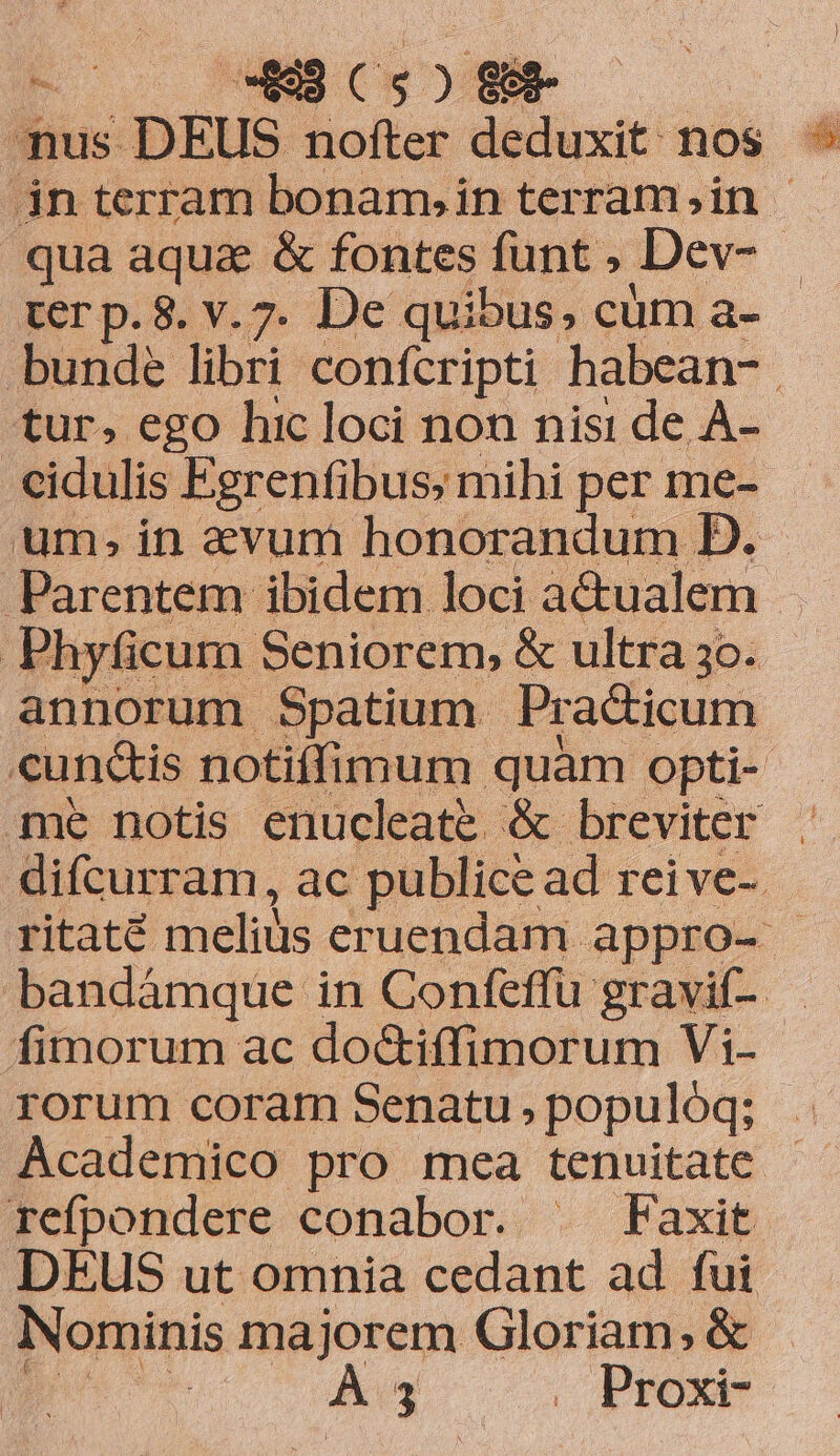 (nus DEUS. boat Mind nos ^ in terram bonam,in terram;,in — qua aqua &amp; fontes funt , Dev- ter p. 8. v.7. De quibus, cüm a- bunde libri confcripti habean-. «tur, ego hic loci non nisi de À- cidulis Fgrenfibus; mihi per me- um, in evum honorandum D. Parentem ibidem loci a&amp;ualem | Phyficum. Seniorem, &amp; ultra 3o. annorum Spatium Pra&amp;icum cundis notiffimum quàm opti- me notis enucleate &amp; breviter difcurram, ac publice ad reive-. ritaté melius eruendam appro- bandámque in Confeffü gravif- fimorum ac do&amp;iffimorum Vi- rorum coram Senatu , populóq; Academico pro mea tenuitate refpondere conabor. | Faxit DEUS ut omnia cedant ad fui Nominis majorem Gloriam; &amp;