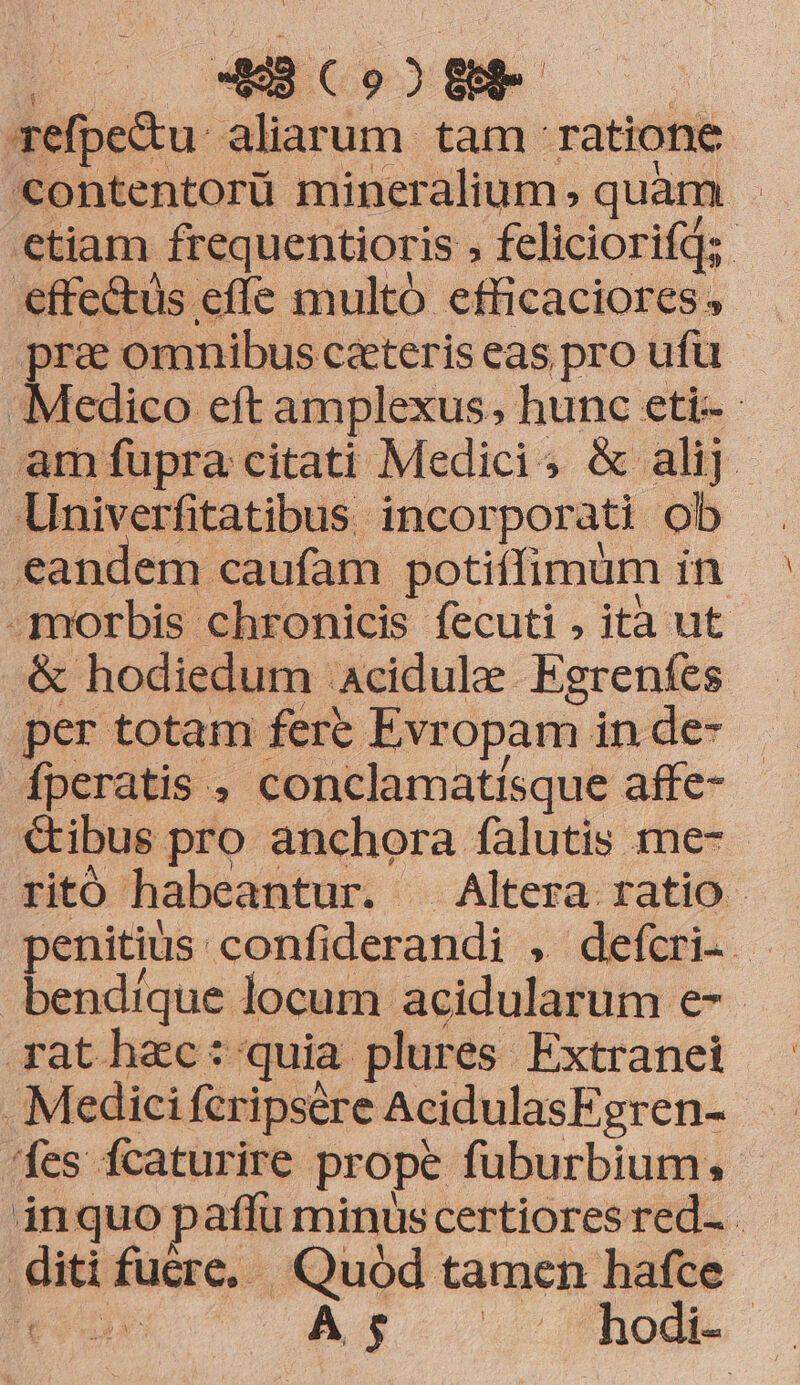 MS (o2 fe. | refpe&amp;u aliar um tam ratione C€ontentorü mineralium, quam | ctiam frequentioris feliciorifd; effe&amp;üs effe multó efficaciores pra omnibus ceteris eas pro ufü Medico eft amplexus; hunc eti- - amfupra citati Medicis &amp; alij. Univerfitatibus. incorporati ob eandem caufam potiffimum in morbis chronicis fecuti , ita ut &amp; hodiedum acidule Egrenfes per totam fere Evr opam in de- fperatis , conclamatisque affe- &amp;ibus pro anchora falutis me- ritó habeantur. -. Altera. ratio - penitius. confiderandi , defcri. - bendrque locum acidularum e-- rathec: quia. plures Extranei . Medici fcripsére AcidulasFgren- fes fcaturire prope fuburbium;. inquo paffu minus certiores red- diti fucre, Quód tamen hafce dile A3 . hod.