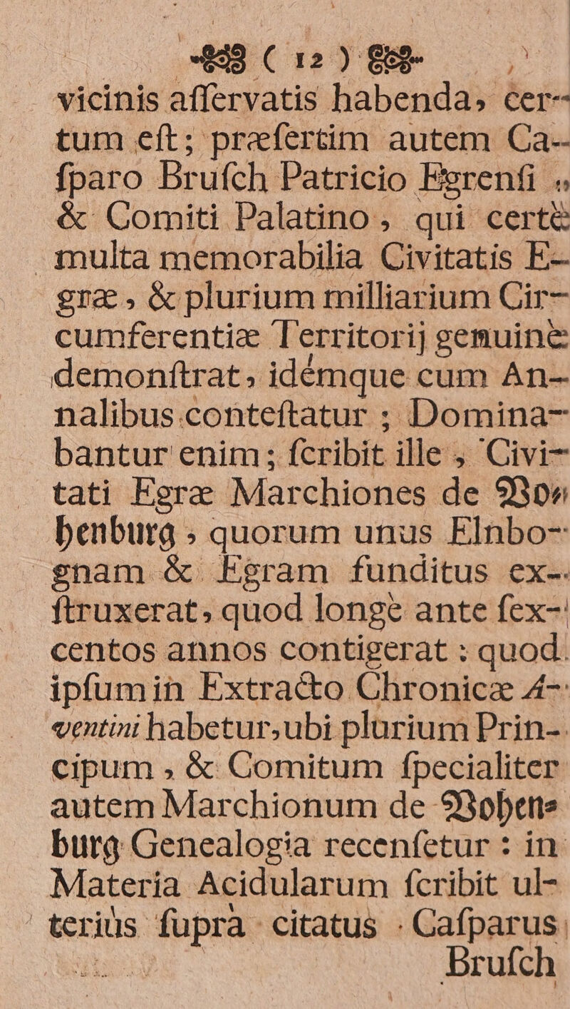 vicinis affervatis habenda, cer- tum eft; prefertim autem Ca-- fparo Brufch Patricio Egrenfi « &amp; Comiti Palatino, qui certe multa memorabilia Civitatis E- gra &amp; plurium milliarium Cir- cumferentie T'erritorij gemuine demonftrat. idémque cum An- nalibus .conteftatur ; Domina- bantur enim; fcribit ille- ; Civi- tati Egrae Marchiones de 9B» benburg ; quorum unus Elnbo- enam &amp; Egram funditus ex-. ftruxerat, quod longe ante fex- centos annos contigerat ; quod. ipfumin Extracto Chronicz 4-: ventini habetur,ubi plarium Prin-. cipum , &amp; Comitum fpecialiter autem Marchionum de 23obene burg Genealogia recenfetur : in. Materia. Acidularum fcribit ul- | terius. pets citatus : Cafparus. bod Brufch
