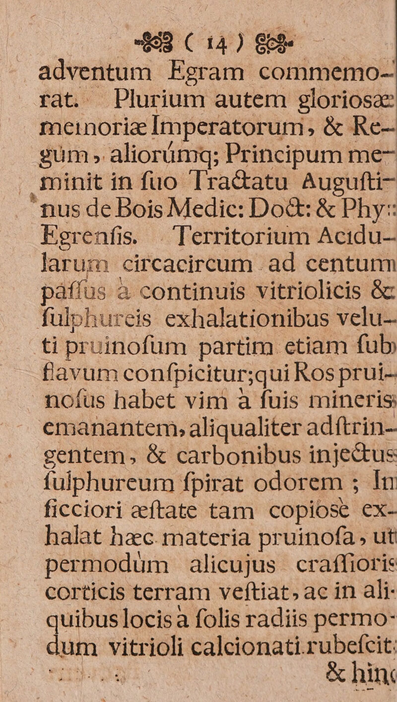 49 C14) GR adventum Egram commemo- rat. Plurium autem gloriosa meinoriae Imperatorum: ,&amp; Re- gum » aliorümq; Principum me- minit in fuo lractatu Augufti- nus de Bois Medic: Dod: &amp; Phy: Egrenfis. . Territorium Acidu- larum circacircum ad centum pàáffus à continuis vitriolicis &amp; fulphureis exhalationibus velu- ti pruinofüm partim etiam fub, flavum confpicitur;qui Ros prui- nofus habet vim a fuis mineris emanantem, aliqualiter adftrin- gentem, &amp; carbonibus injectus fulphureurm fpirat odorem ; 1n ficciori eeftate tam copiose ex- halat hac. materia pruinofa , ut permodum alicujus. craffioris corticis terram veftiat; ac in ali- quibuslocisa folis radiis permo- aun vitrioli calcionati.rubefcit: | ee &amp; hin