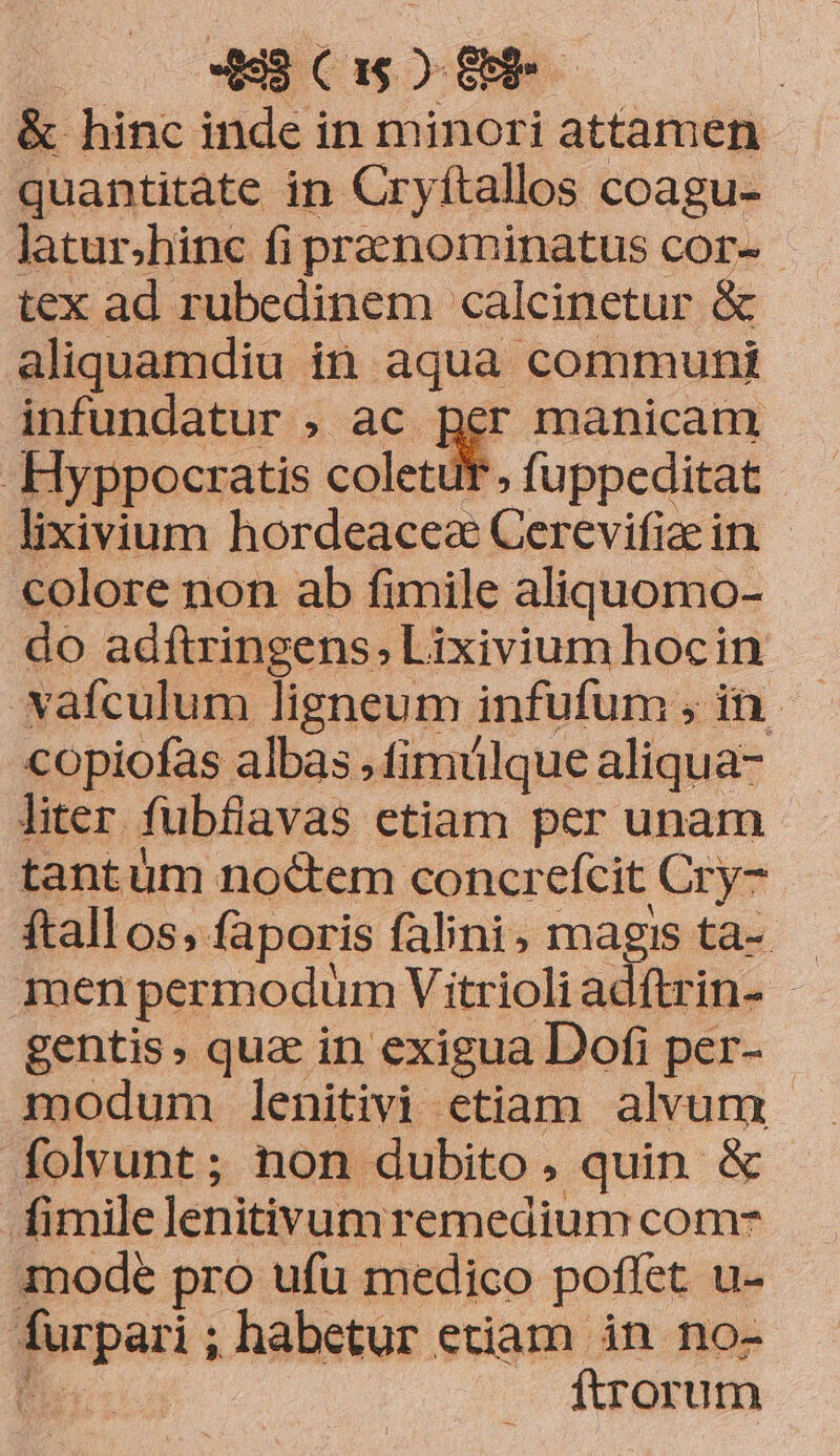 «9 C1 c. : &amp; hinc inde in minori attamen quantitàte in Cryítallos coagu- Jlatur.hinc fi prenominatus cor-- tex ad rubedinem calcinetur &amp; aliquamdiu in aqua communt infundatur , ac Rer manicam -Hyppocratis coletur; fuppeditat lixivium hordeaces Cerevifiae in. colore non ab fimile aliquomo- do adftringens, Lixivium hocin copiofas albas ,fimülque aliqua- liter fubfilavas etiam per unam tantüm noctem concrefcit Cry- ftallos,faporis falini; magis ta- men permodum Vitrioli adftrin- gentis, qua in exigua Dofi per- modum lenitivi etiam alvum folvunt ; non dubito, quin &amp; . fimilelenitivumremedium com- mode pro ufu medico poffet u- furpari ; habetur etiam in no- JD ftrorum