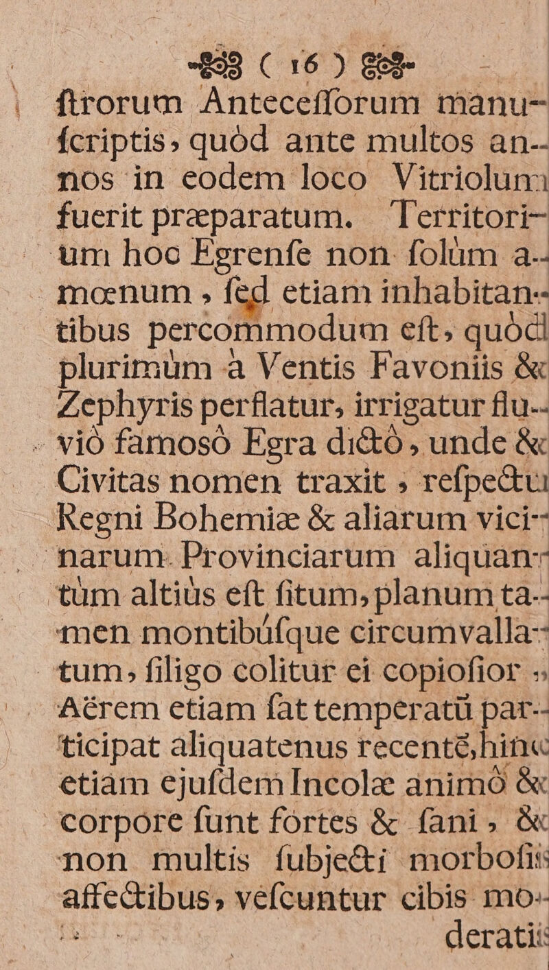 1 firorum Antecefforum manu- fcriptis» quód ante multos an-- nos in eodem loco Vitriolun fuerit preeparatum. — Territori- tibus percommodum eft, quócl Zephyris perflatur, irrigatur flu. Aécrem etiam fat temperatü par-- etiam ejufdem Incolae animó &amp; corpore funt fórtes &amp; fani» &amp; vidé t véefícuntur cibis mo-- derati: