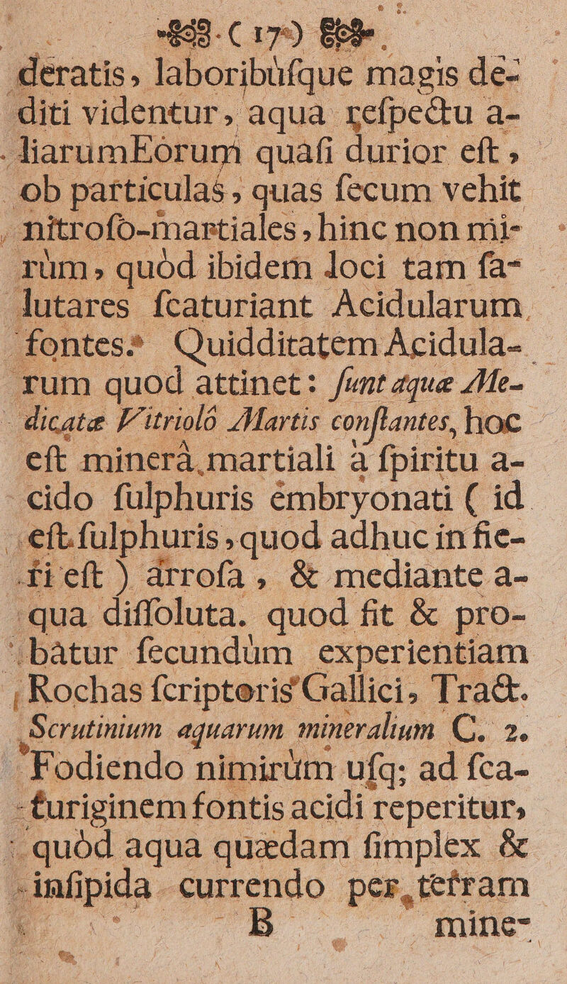 | Lo 2 9.c 194) : ao: deratis, laboribüfque. magis dé: diti videntur, aqua refpedu a- .AiarumEorum quafi durior eft; . b particulas, quas fecum vehit j nitrofo-mantiales hinc non mi- 1üm quód ibidem loci tam fa- Jutares fcaturiant Acidularum. fontes? Quidditatem Acidula- | rum quod attinet: funt aque ZMe- - dicate F^. itrioló Martis conflantes, hoc eft minerà, martiali à fpiritu a- -cido fulphuris émbryonati ( id . eft.fulphuris , quod adhuc in fie- .fi'eft ) drrofa, &amp; mediante a- 'qua diffoluta. quod fit &amp; pro- ;batur fecundüm experientiam , Rochas fcripteris'Gallici, Tra&amp;. ,Scrutinium aquarum. mineralium. E. T. Fodiendo nimirüm ufq; ad fca- - furiginem fontis acidi reperitur, 1. quód aqua quadam fimplex &amp;  imf pida. currendo per,tefram 3 74... AIMIST mixed f