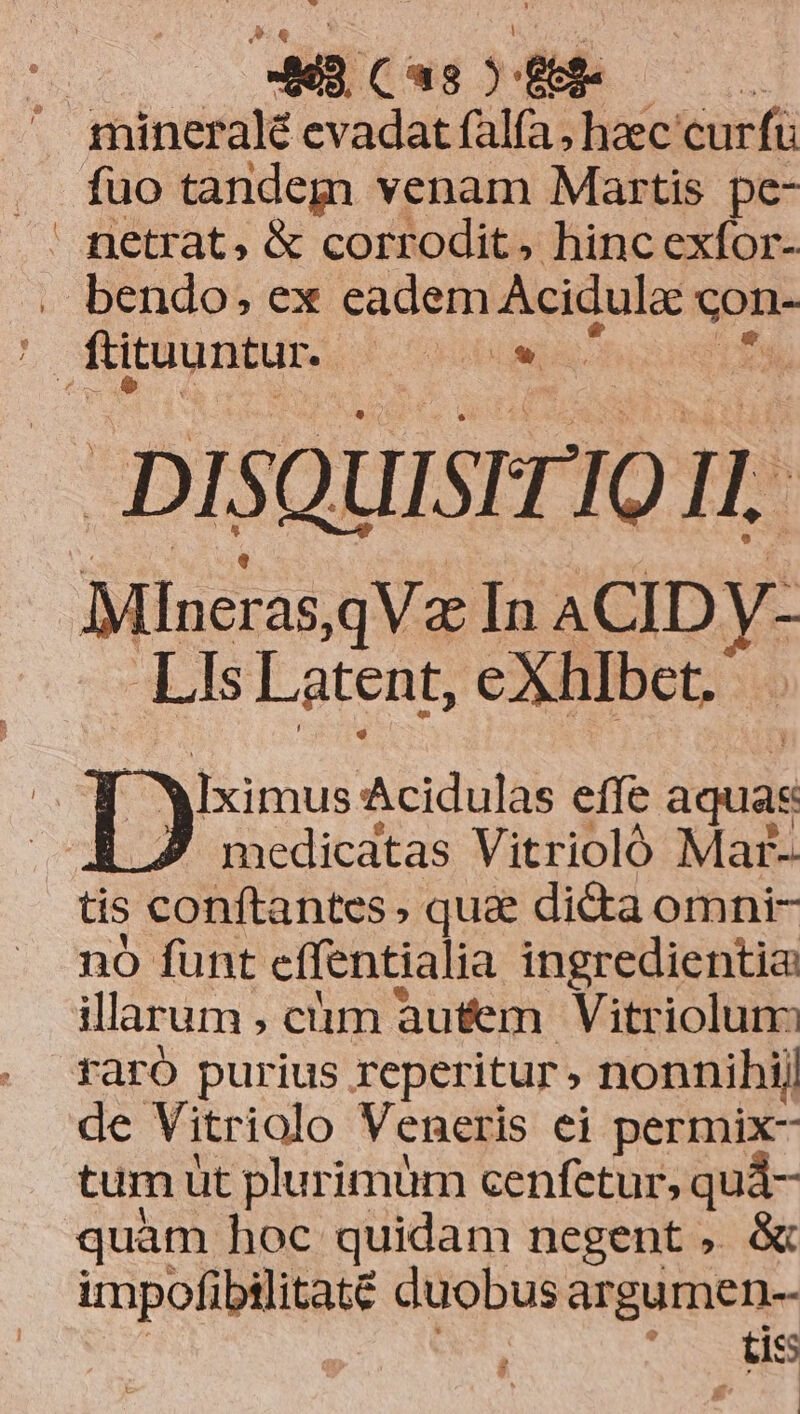 e E (8-88 ' mineral evadat falfa, haec curft fuo tandem venam Martis pc- . bendo, ex eadem Acidulo qu: DisQüistrIO Il. Mineras,qVz In ACID y- Lis Latent, eXhlbet.  p ]Iximus Acidulas effe aquas A7 medicatas Vitrioló Mar- tis conftantes» quae dicta omni- nó funt cífentialia ingredientia: illarum; clim autem Vitriolum raró purius reperitur» nonnihij de Vitriolo Veneris ei permix- tum üt plurimüm cenfetur, qui- quam hoc quidam negent , &amp; impofibilitaté duobus argumen-- | tis !