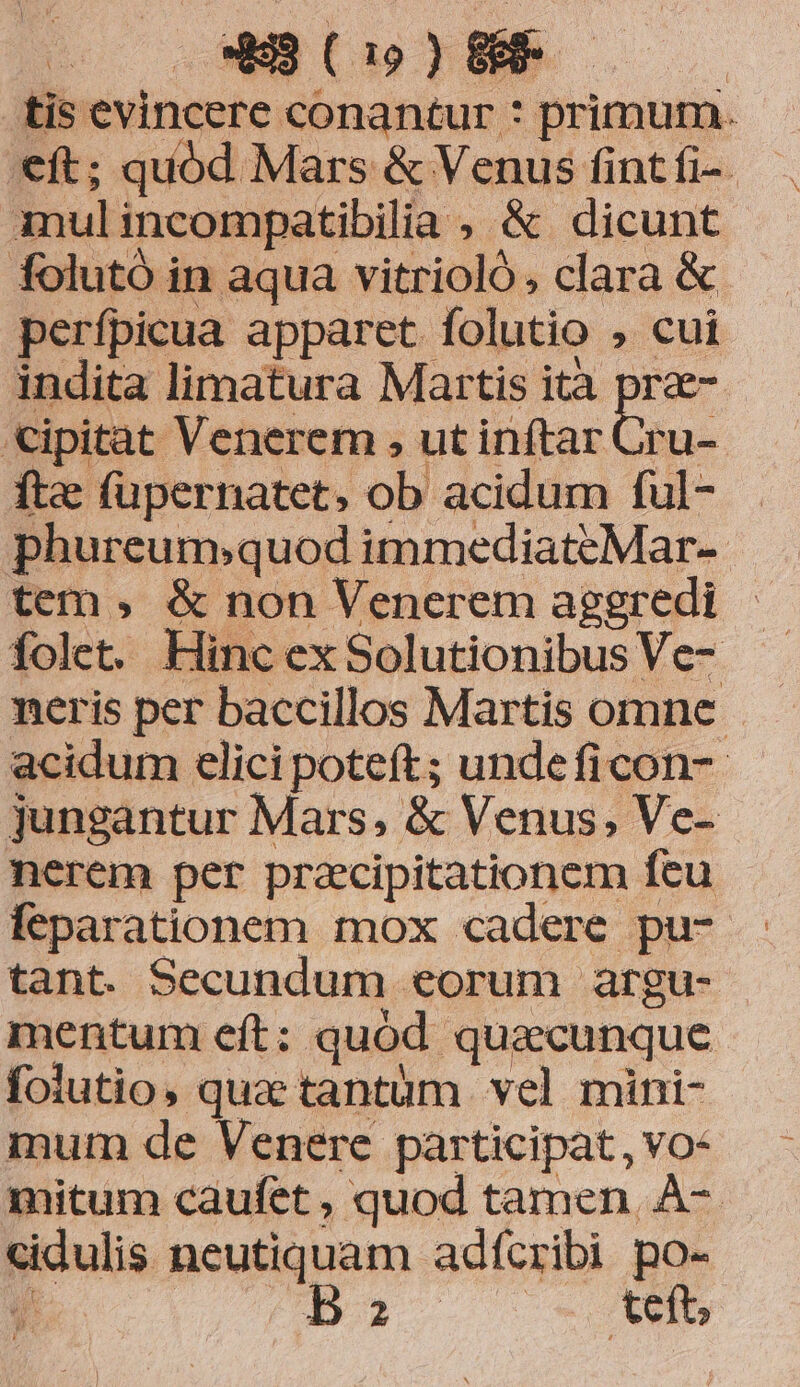 tis evincere conantur : primum. '€ft; quód Mars &amp; Venus fint fi- Anulincompatibilia , &amp; dicunt folutó in aqua vitrioló. clara &amp; perfpicua apparet folutio , cui indita limatura Martis ità pra «ipitat Venerem , ut inftar Cru- fte (üpernatet, ob acidum ful- phureum;quod immediateMar-- tem , &amp; non Venerem aggredi folet. Hinc ex Solutionibus Ve- neris per baccillos Martis omne - acidum elici poteft; unde ficon- jungantur Mars, &amp; Venus, Ve- nerem per pracipitationem feu feparationem mox cadere pu- tant. Secundum eorum argu- mentum eft: quód quacunque folutio, qua tantüm vel mini- mum de Venere participat, vo: mitum caufet , quod tamen, À-- cidulis neutiquam adfcribi po- E £143 : teft