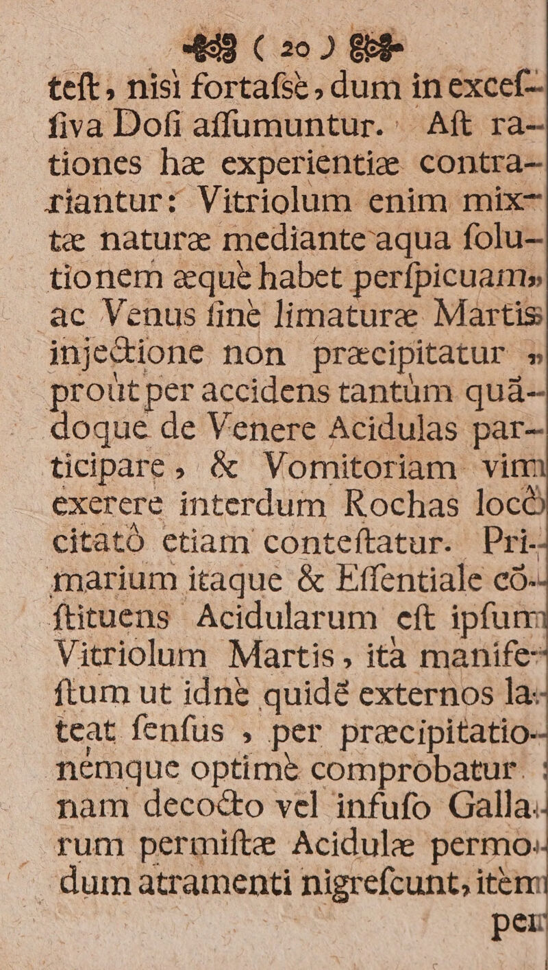 teft, nisi fortafse , dum in excef- fiva Dofi affumuntur. | Aft ra- tiones ha experientiee contra- riantur: Vitriolum enim mix- te nature mediante aqua folu- tionem aque habet perfpicuam» ac Venus fine limature Martis injectione non pracipitatur » proütper accidens tantüm quá- doque de Venere Acidulas par- ticipare, &amp; Vomitoriam vim exerere interdum Rochas locó citató etiam conteftatur. Pri. inarium itaque &amp; Effentiale co. füituens Acidularum eft ipfum Vitriolum Martis, ità manife: ftum ut idne quidé externos la: teat fenfus , per precipitatio- nemque optime comprobatur. nam deco&amp;o vel infufo Galla. . pum permifte Acidule permo: - dum atramenti nigrefcunt, item | pe