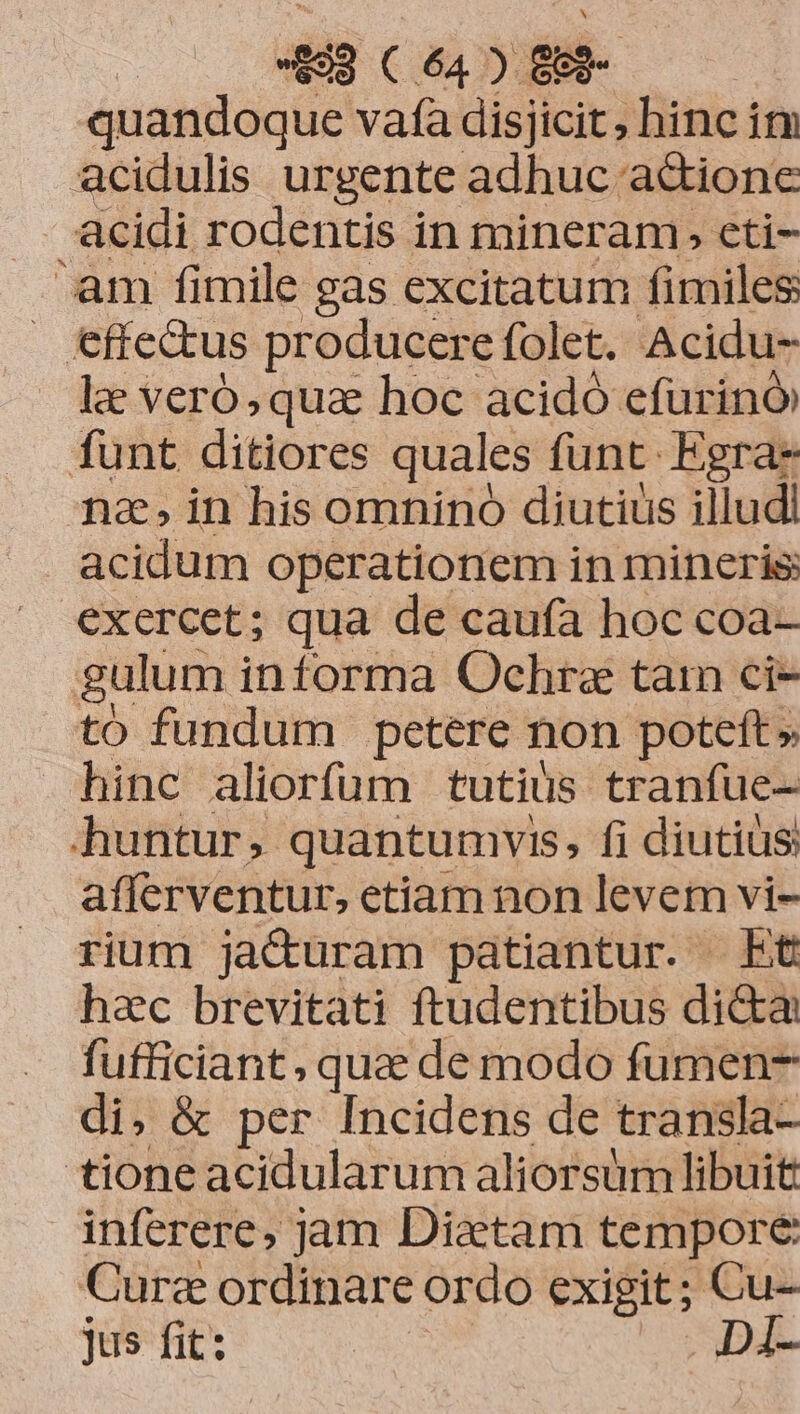 quandoque vafa disjicit ; hinc itv acidulis urgente adhuc actione acidi rodentis in mineram, eti- 'am fimile gas excitatum fimiles effectus producere folet. Acidu- le veró, qua hoc acidó efurinó funt ditiores quales funt Egra- nain his omnino diutius illud acidum operationem in mineris: exercet; qua de caufa hoc coa- | gulum informa Ochrae tam ci- to fundum petere non poteft» hinc aliorfum tutiüs tranfue- huntur, quantumvis, fi diutiüs afferventur, etiam non levem vi- rium jacturam patiantur. Et hac brevitati ftudentibus di&amp;a fufficiant , qua de modo fumen- di, &amp; per Incidens de transla- tione acidularum aliorsum libuit inferere, jam Diaetam tempore Cura ordinare ordo exigit; Cu- jus fit: | Di-
