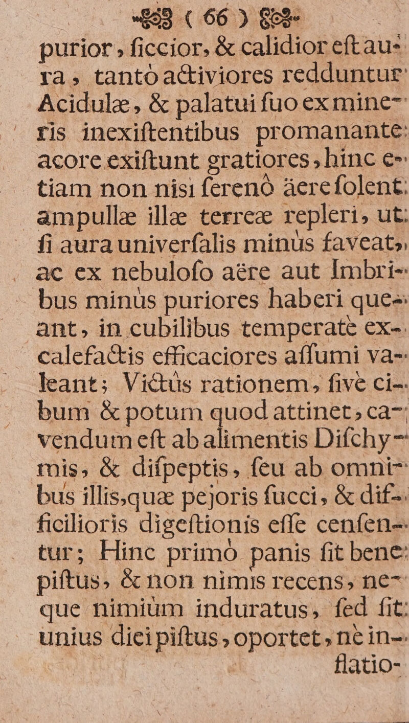 purior , ficcior. &amp; calidior eftau- ra, tanto a&amp;iviores redduntur Acidule , &amp; palatui fuo ex mine ris inexiftentibus promanante: acore exiftunt gratiores, hinc e» tiam non nisi ferenó áerefolent. ampulle illae terrea repleri, ut. fi aurauniverfalis minus faveat» ac ex nebulofo aére aut Imbri- bus minus puriores haberi quee: ant, in cubilibus temperate ex-- calefactis efficaciores affumi va-: leant; Victus rationem, five ci-- bum &amp; potum quod attinet; ca-; vendum eft ab alimentis Difchy- mis, &amp; difpeptis, feu ab omni- bus illissquae pejoris fucci, &amp; dif-. ficilioris digeftionis effe cenfen-- tur; Hinc primo panis fit bene: piftus. &amp; non nimis recens, ne- que nimium induratus, fed fit: unius diei piftus , oportet, ne in-. flatio-