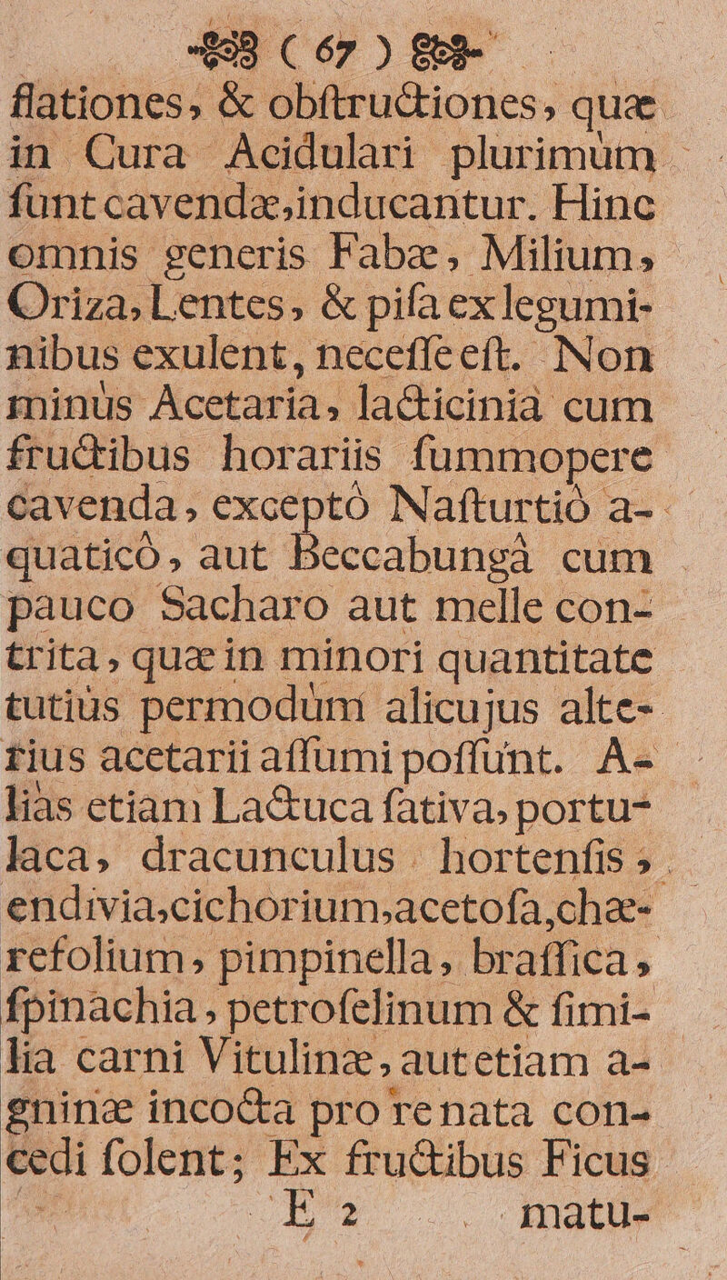 AR CÓORM flationes; &amp; obftru&amp;iones, que funtcavenda,inducantur. Hinc omnis generis Fabz, Milium, Oriza, Lentes, &amp; pifa ex legumi- nibus exulent, neceffeeft. Non minüs Acctaria, la&amp;icinià cum - fructibus horariis fummopere. cavenda, exceptó Nafturtió a- quaticó, aut Beccabungà cum - pauco Sacharo aut melle con- trita, quz in minori quantitate. tutius permodüni alicujus alte- tius acetariiaffumi poffunt. A-- lias etiam La&amp;uca fàtiva, portu laca, dracunculus | hortenfis? endivia;cichorium,»acetofa,chae- refolium, pimpinella ,. braffica fpinachia petrofelinum &amp; fimi- lia carni Vitulinz, autetiam a-- gninc incoc&amp;a pro renata con- cedi folent; Ex fru&amp;ibus Ficus URUR HMM