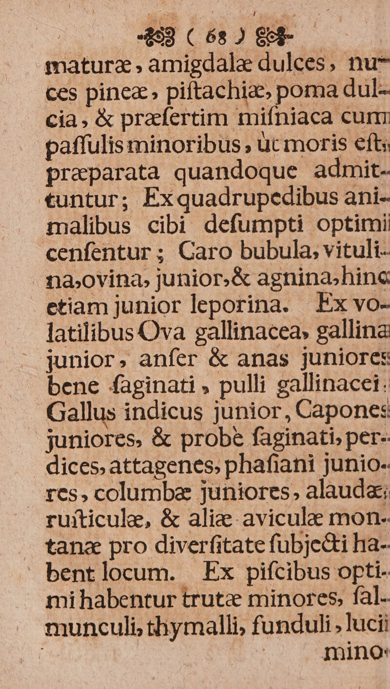 EN JI matura , amigdala dulces, nu* ces pinea» piftachiae, poma dul- cia, &amp; prafertim mifniaca cum paffulis minoribus , ut moris efts preparata quandoque admit- tuntur; Exquadrupedibus ani- malibus cibi defumpti optimi cenfentur ; Caro bubula; vituli- na,ovina, junior.&amp; agnina;hinc etiam junior leporina. Ex vo- latilibus Ova gallinacea» gallina | junior. anfer &amp; anas juniores bene faginati » pulli gallinacei: Gallus indicus junior, Capones juniores, &amp; probe faginati, per- | dices. attagenes; phafiani junio- . &amp;es, columba juniores, alauda; ruiticule, &amp; alie aviculee mon- tana pro diverfitate fubje&amp;ti ha- bentlocum. Ex pifcibus opti- mihabentur trutz minores, fal- munculi, thymalli, funduli; lucii