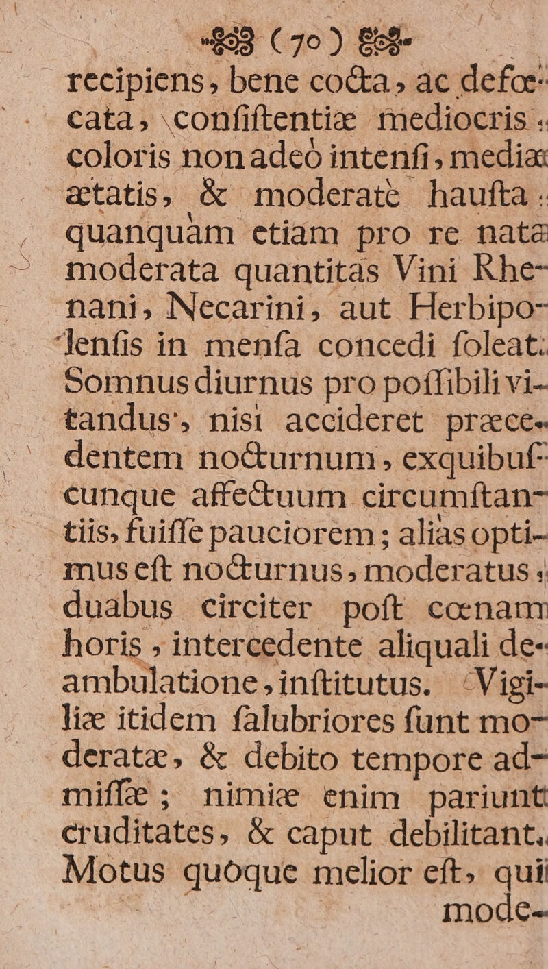 recipiens, bene cod&amp;a, ac defar- cata, confiftentia mediocris . coloris non adeo intenfi , media: &amp;tatis, &amp; moderate haufta . quanquam etiam pro re nata - moderata quantitas Vini Khe- nani, Necarini, aut Herbipo- Jenfis in menfa concedi foleat: Somnus diurnus pro poffibili vi- tandus, nis! accideret praece. dentem nocurnum, exquibuf- . cunque affectuum circumftan- - - tiis, fuiffe pauciorem ; alias opti- | museft no&amp;urnus; moderatus duabus circiter poft cocnanr horis , intercedente aliquali de- ambulatione,inftitutus. ^Vigi- liae itidem falubriores funt mo- derata, &amp; debito tempore ad- miffe; nimie enim pariunt cruditates, &amp; caput debilitant.. Motus quoque melior eft. quii NI | mode-