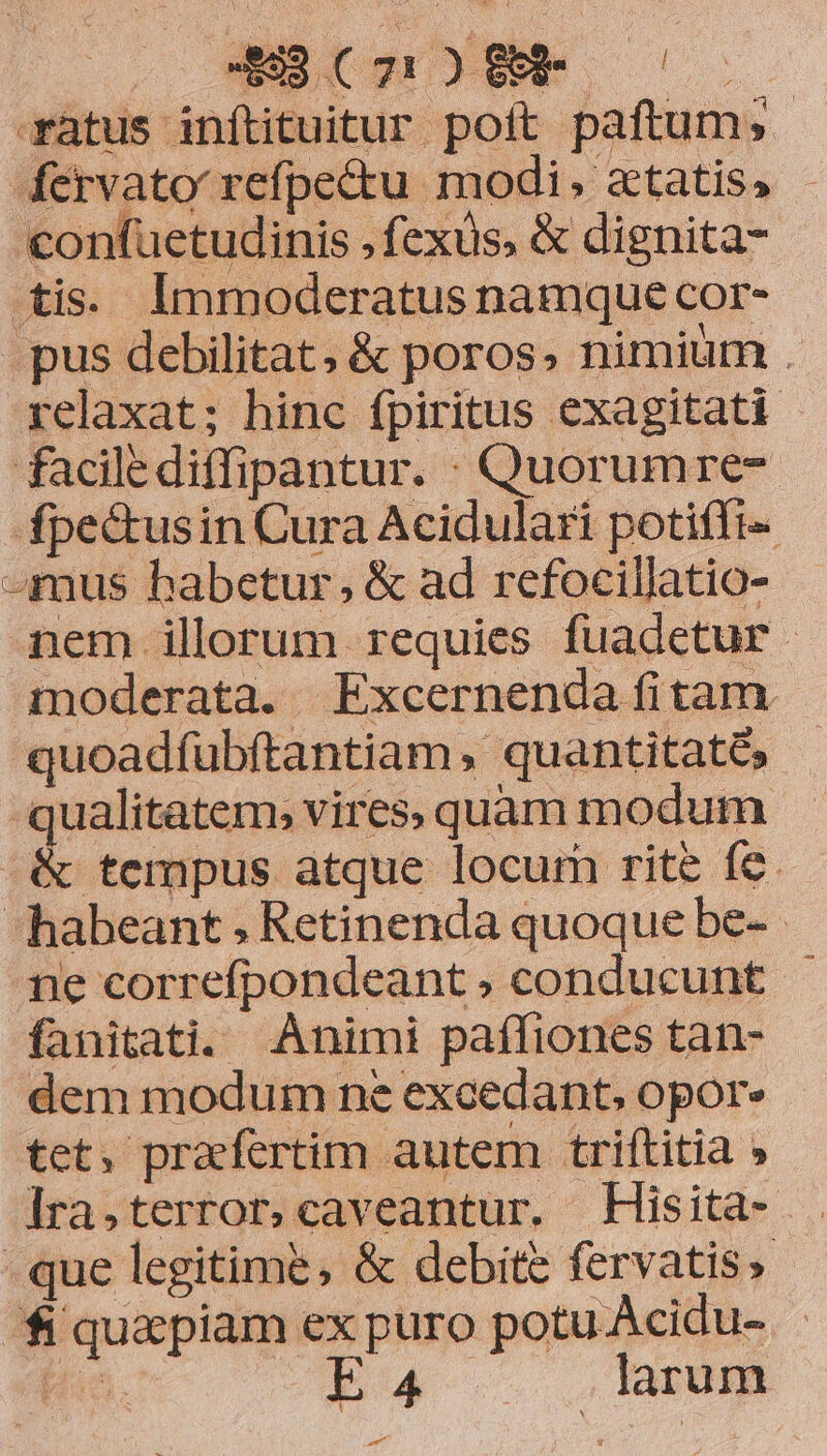ràtus inítituitur poft paftum; - fervato refpe&amp;u modi, aetatis, - confuetudinis , fexus, &amp; dignita- tis. lmmoderatus namque cor- .pus debilitat, &amp; poros, nimium . xelaxat; hinc fpiritus exagitati facilediffipantur. Quorumre- fpectusin Cura Acidulari potiffi- 4mus habetur, &amp; ad refocillatio- amem illorum requies fuadetur - moderata. Excernenda fitam. quoadfubftantiam , quantitatés qualitatem, vires; quam modum &amp; tempus atque locum rite fe. habeant ; Retinenda quoque be- ne correfpondeant, conducunt - fanitati. Animi paffiones tan- dem modum ne excedant, opor» tet, praefertim autem triftitia » ]ra,terror.caveantur. Hisita- . que legitime, &amp; debite fervatis, - fi quapiam ex puro potu Acidu- - Ho. [2 d larum