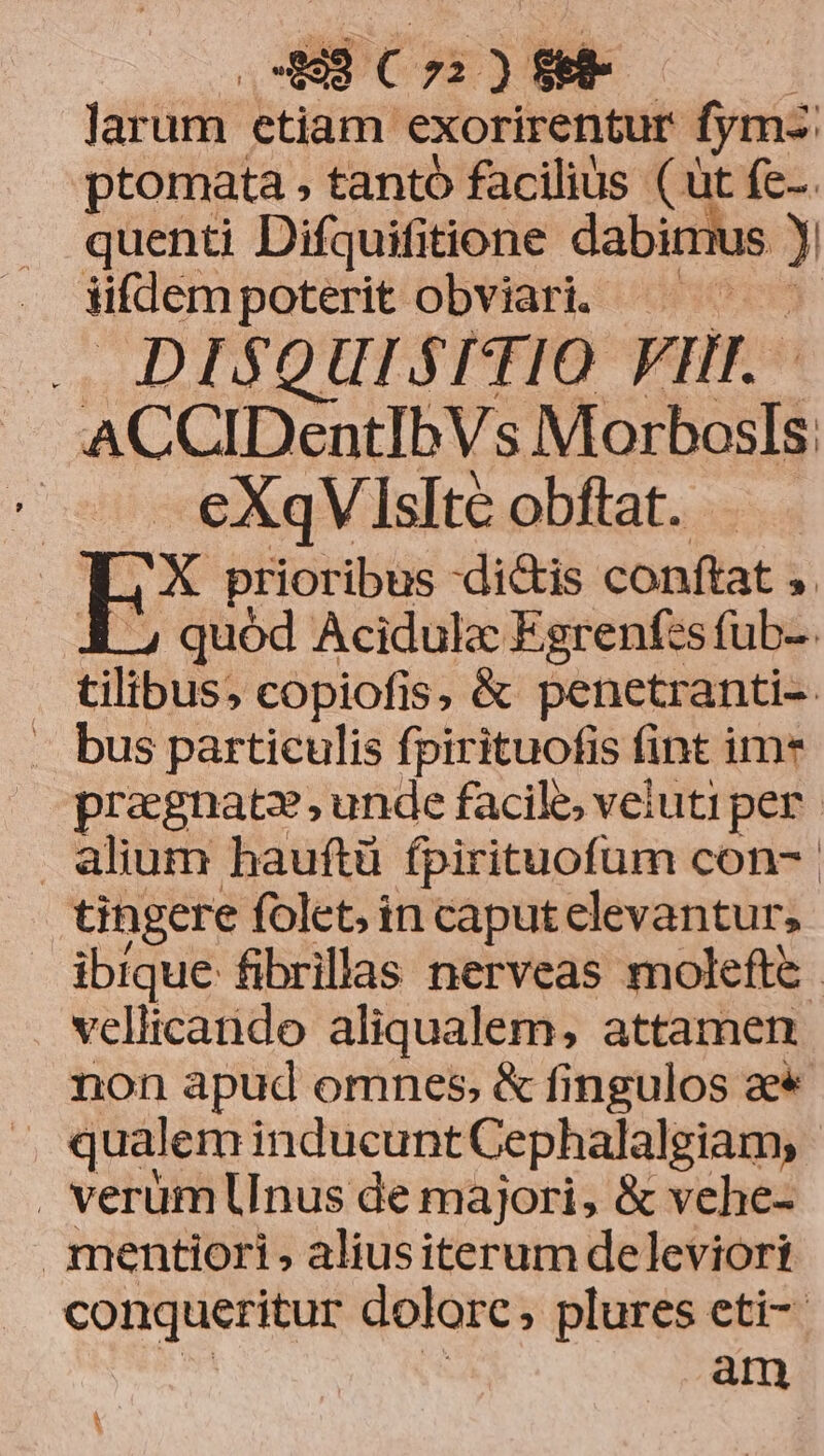 43 Co ) $e Jarüm etiam exorirentur fymz: ptomata , tantó facilius (ut fc-. quenti Difquifitione dabirus ? üfdem poterit obviari. — | — DISQUISITIO FII. - . ACCIDentIbVs Morbosls:  eXqV Islte obftat. ANC prioribus -di&amp;is conftat , quód Acidula Egrenf:s fub-. tilibus. copiofis, &amp; penetranti- . bus particulis fpirituofis (int ime pragnatz, unde facile, veluti per alium hauftü fpirituofum con- tingere folet, in caputelevantur, ibique fibrillas nerveas molefte. vellicando aliqualem, attamen non apud omnes, &amp; fingulos ae* ». qualem inducunt Cephalalgiam, . verüm Unus de majori, &amp; vehe- mentiori, aliusiterum deleviori conqueritur dolorc , plures eti- am A