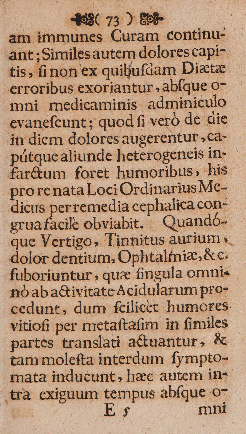 am itnmunes Curam continu- | ant;Similesautem dolorescapi- | tis, finon ex quiljufiam Diatz erroribus exoriantur , abíque o7 mni medicaminis adminieulo | cvanefcunt ; quod fi veró de die. in diem dolores augerentur .ca- .pütquealiunde heterogeneis in- far&amp;um foret humoribus; his prorenata Loci Ordinarius Me-. | dicus perremedia cephalicacon- gruafacile obviabit. | Quandó- que Vertigo, Tinnitus aurium », dolor dentium, Ophtalinie,&amp;c. füboriuntur, quc fingula omnis. nóaba&amp;ivitate Acidularum pro- cedunt, dum fcilicet humcres vitiofi per metaftafim in fimiles - partes translati actuantur, é tam molefta interdum fympto- mata inducunt, hac autem in* tra exiguum tempus abíque 07. ES. mni