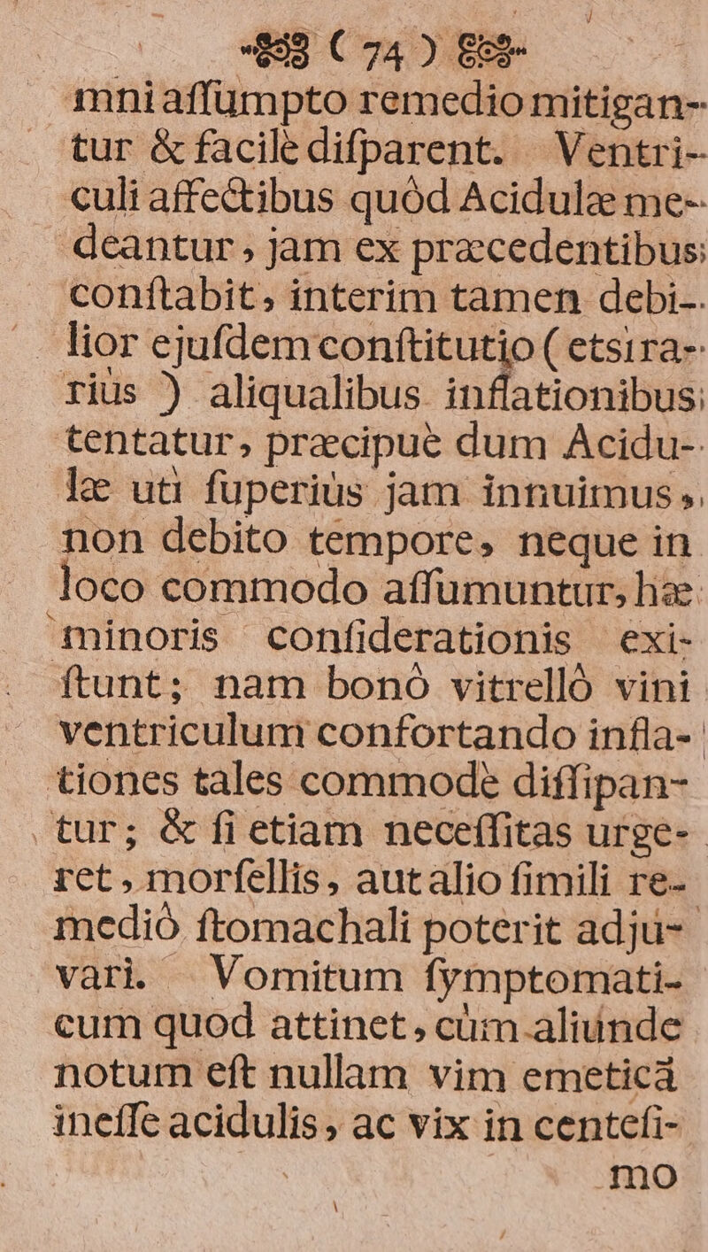 mniaffümpto remedio mitigan- tur &faciledifparent. Ventri- culi affectibus quód Acidulae me- deantur jam ex precedentibus: conftabit, interim tamen debi. . lior ejufdemconftitutio ( etsira- rius ) aliqualibus inffationibus: tentatur, praecipue dum Acidu- l& uti fuperius jam innuimus ;. non debito tempore, neque in loco commodo affumuntur, hae. minoris confiderationis exi- ftunt; nam bono vitrelló vini ventriculum confortando infla-- tiones tales commode diffipan- tur; & fi etiam neceffitas urge-- ret , morfellis, autalio fimili re-- medió ftomachali poterit adju- vari | Vomitum fymptomati- cum quod attinet, cüm aliunde notum eft nullam vim emeticá inefe acidulis, ac vix in centefi- | mo l