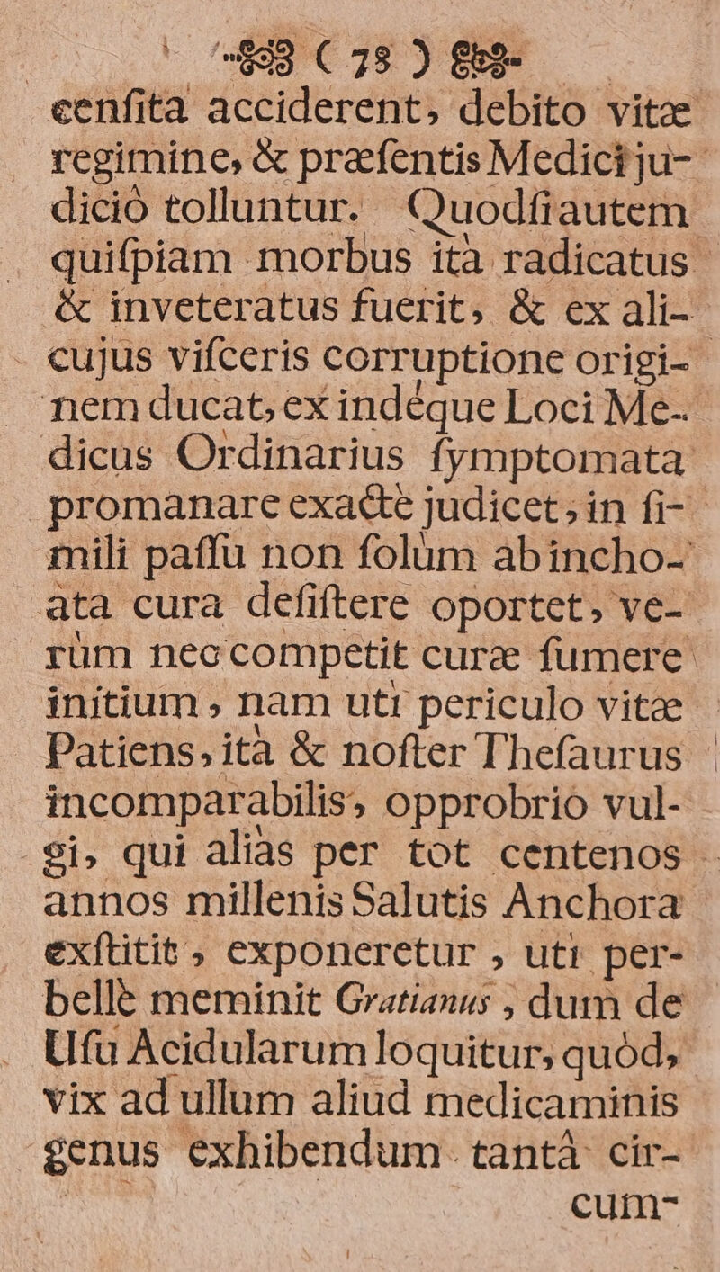 eenfita acciderent, debito vito regimine, & prafentis Medici ju-- dició tolluntur. Quodfiautem. quifpiam morbus ità radicatus - & inveteratus fuerit, & ex ali- - cujus vifceris corruptione origi- nem ducat, ex indéque Loci Me- dicus Ordinarius fymptomata: promanare exade judicet; in fi-- mili paffu non folüm abincho- ata cura defiftere oportet, ve- rüm neo competit cure fumere: initium , nam utr periculo vitee Patiens» ita & nofter Thefaurus incomparabilis, opprobrio vul- ei, qui alias per tot centenos annos millenis Salutis Anchora exftitit , exponeretur , uti per- bellé meminit Gratianus , dum de Ufu Acidularum loquitur, quód, vix ad ullum aliud medicaminis $enus exhibendum. tantà cir- TONS cum-