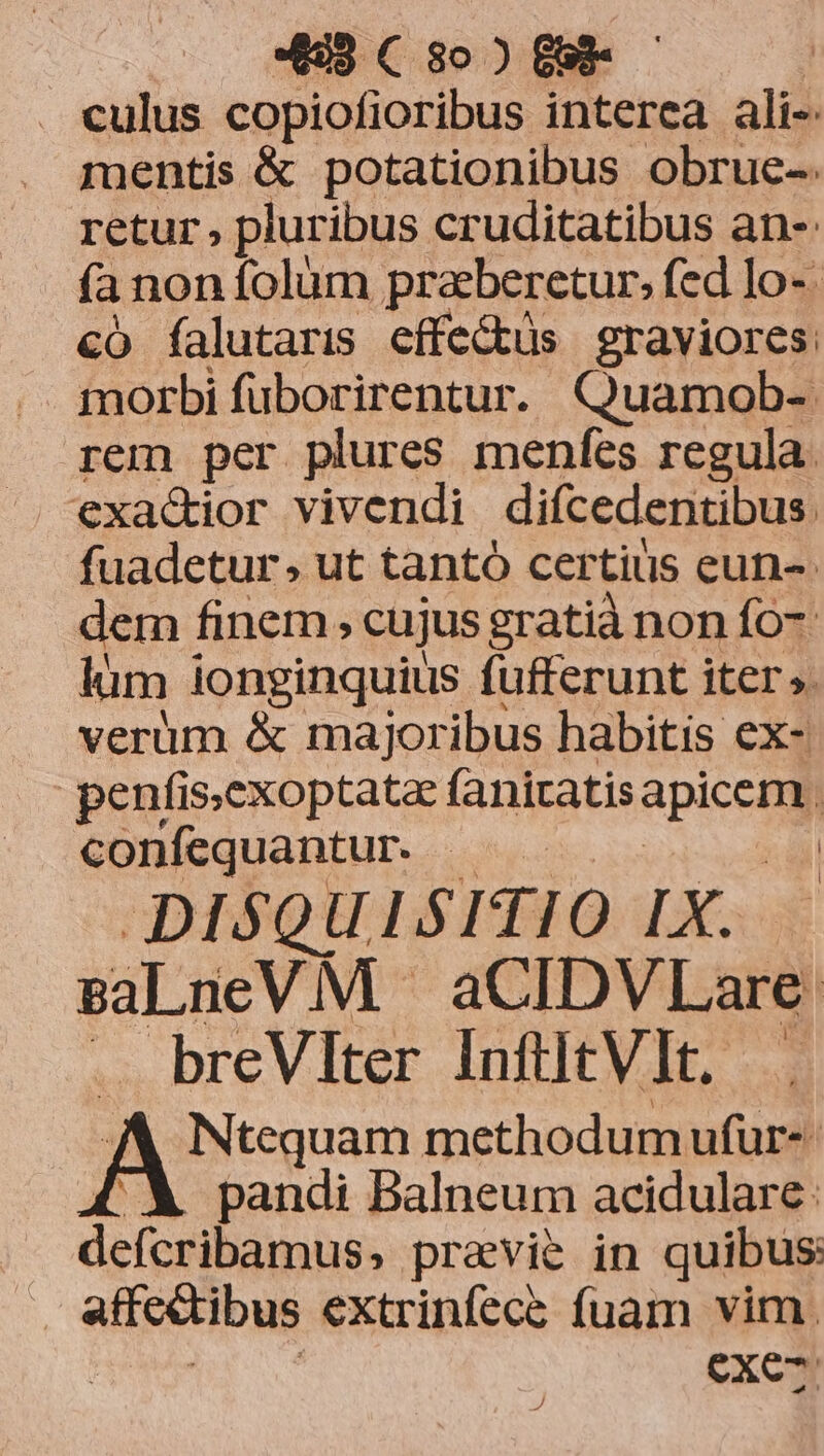. eulus copiofioribus interea ali- mentis &amp; potationibus obrue-. retur, plur ibus cruditatibus an- fa non folum praeberetur, fed lo- có falutaris effe&amp;üs graviores morbi fuborirentur. Quamob-. rem per plures menfes regula exac&amp;ior vivendi difcedentibus. fuadetur, ut tantó certius eun- dem finem, cujus gratià non fo- lum ionginquius fufferunt iter ». verüm &amp; majoribus habitis ex- penfis;exoptata fanizatis apicc confequantur. .— | DISQUISITIO IX. BaLneVM - aCIDVLare. breVlter InfiitV]t. . A Nesuam methodum ufur-- pandi Balneum acidulare: defcribamus, pravie in quibus: | affc&amp;tibus extrinfece fuam vim. exe-