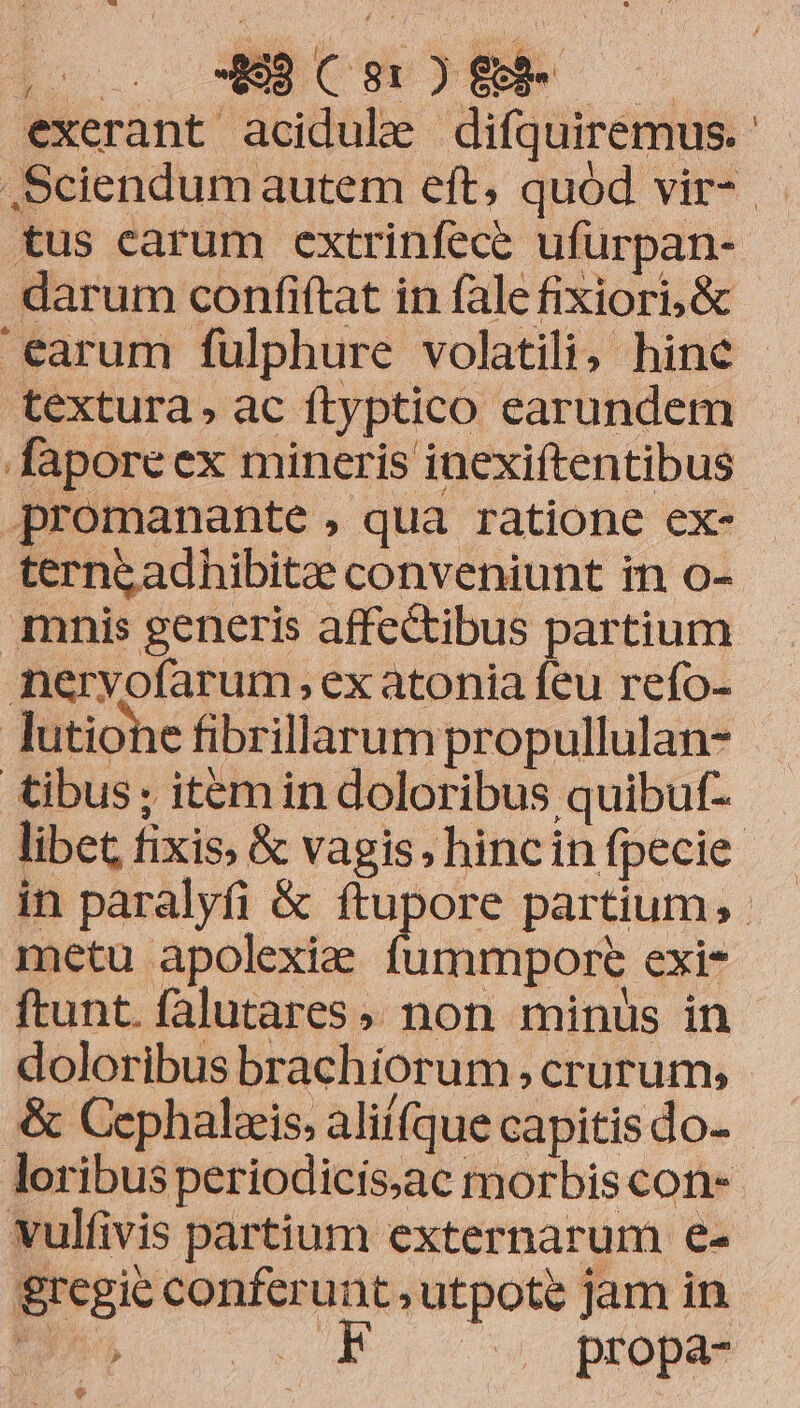 exerant acidule difquiremus.- Sciendum autem eft, quód vir- tus carum extrinfece ufurpan- darum confiftat in fale fixiori, & earum fülphure volatili; hine - textura, ac ftyptico earundem faporeex mineris inexiftentibus promanante , qua ratione ex- ternzadhibitee conveniunt in o- mnis generis affectibus partium nervofarum ex atonia feu refo- lutiohe fibrillarum propullulan- tibus; itemin doloribus quibuf- libet fixis; & vagis, hincin fpecie. in paralyfi & epus partium; metu apolexize fummrpore exi- ftunt. falutares» non minus in doloribus brachiorum crurum, - & Cephalzis, aliifque capitis do- loribus periodicis.ac morbis con-- vulfivis partium externarum e- &regie conferunt , utpote Jam in pU 15 prope $