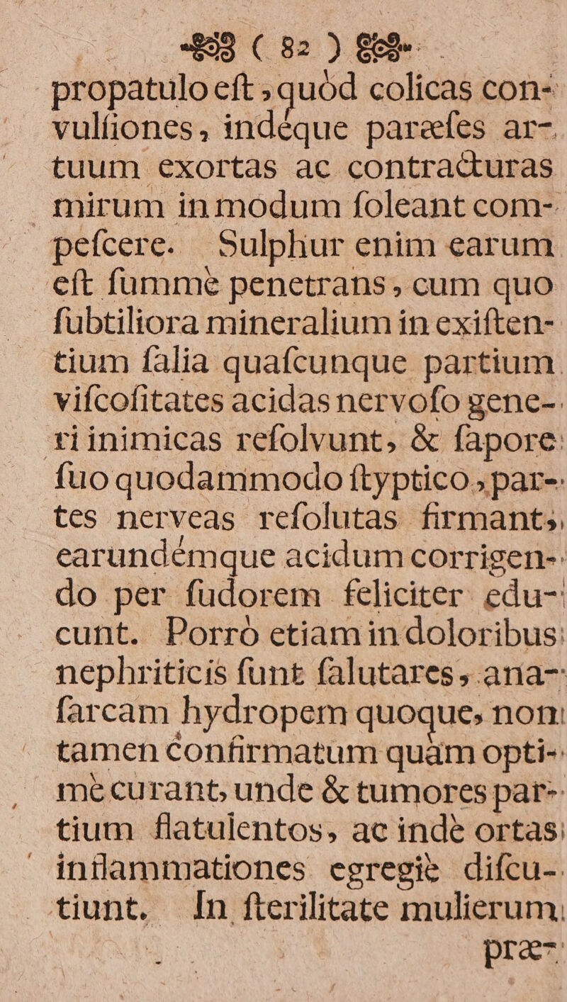 propatulo eft ; quód colicas con- vulíiones, indéque parefes ar- tuum exortas ac contracturas mirum in modum foleant com-. pefcere. Sulpliur enim earum eft fumme penetrans , cum quo fubtiliora mineralium in exiften- tium falia quafcunque partium. vifcofitates acidas nervofo gene-. tiinimicas refolvunt, & fapore: fuo quodammodo ftyptico » par-: tes nerveas refolutas firmant, earundémque acidum corrigen- do per fudorem feliciter. edu-: cunt. Porro etiamin doloribus: nephriticis funt falutares,.ana- farcam hydropem quoque» notr tamen confirmatum quàm opti-: me curant unde & tumores par-- tium flatulentos, ac inde ortas: indammationes egregie difcu- tiunt. n fterilitate mulierum, | pra-