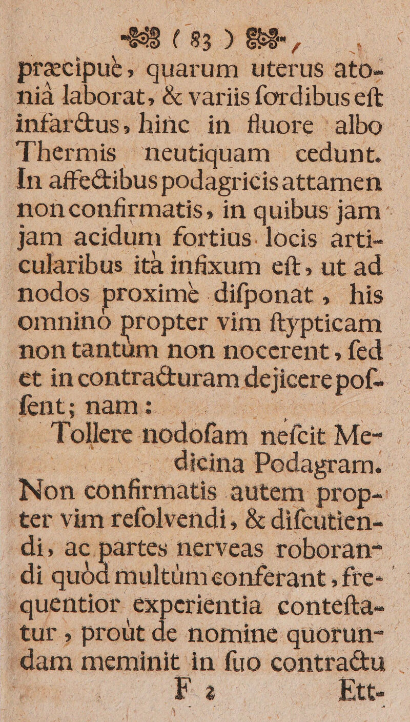 | praecipue , quarum. uterus ato- nià laborat, & variis fordibus eft infar&us, hinc in fluore albo Thermis neutiquam cedunt. In affe&ibus podagricisattamen nonconfirmatis, in quibus jam jam acidum fortius. locis arti- cularibus ità infixum eft, ut ad nodos proxime difponat , his omnino propter vim ftypticam - nontantum non nocerent,fed - €t incontra&turam deji jicere pof- fent; nam P. T. ollere nodofam. nefcit Me- | . dicina Podagram. Non ionlidigs tis. autem prop- ter vim refolvendi, & difcutien- - di, ac partes nerveas roboran- - di quód multümeonferant , fre-- quentior experientia contefta- tur , prout de nomine quorun- dam meminit in fuo contra&u . | Fai. . Rtt- Y *