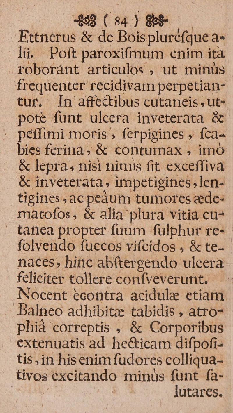 -899 (94) &$-— Ettnerus & de Boispluréfque a« là. Poftparoxifmum enim ita roborant articulos , ut mitius frequenter recidivam perpetian- tur. [n affectibus cutaneis ut- pote funt ulcera inveterata & péffimi moris, ferpigines , fca- bies ferina ,& contumax , imo & lepra, nisi nimis fit exceffiva & inveterata, impetigines,len- tigines ac pedum tumores ade- matofos, & alia plura vitia cu tafnea propter fuum fulphur re» folvendo fuccos vifcidos , & te. naces, hinc ab(tergendo ulcera feliciter tollere confveverunt. Nocent econtra acidule etiam balneo adhibita tabidis , atro phià correptis , & Corporibus extenuatis ad he&icam difpofi- tis, in hisenim fudores colliqua- tivos excitando minüs funt fa- | | lutares.