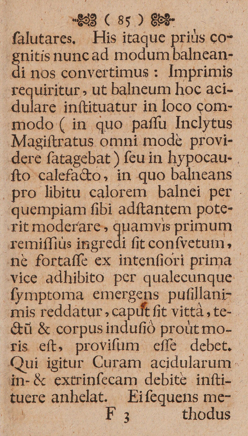 falutares, His itaque prius co*- -gnitis nunc ad modum balnean-. di nos convertimus : Imprimis | requiritur» ut balneum hoc aci- dulare inítituatur in loco com- modo ( in quo paffu Inclytus Magiftratus omni mode provi- dere fatagebat ) feu in hypocau- . fto calefa&o, in quo balneans . pro libitu calorem balnei per . quempiam fibi adftantem pote- rit moderare» quamvis primum - remiffius ingredi fit confvetum, né fortaffe ex intenfiori prima - vice adhibito per qualecunque- Íymptoma emergens pufillani- mis reddatur, caput fit vittà,te- .- &ü & corpusindufió proüt mo- fis eft, provifum effe debet. Qui igitur Curam acidularum in-& extrinfecam debite infti- - tuere anhelat. Eifequens me- | Fi — thodus