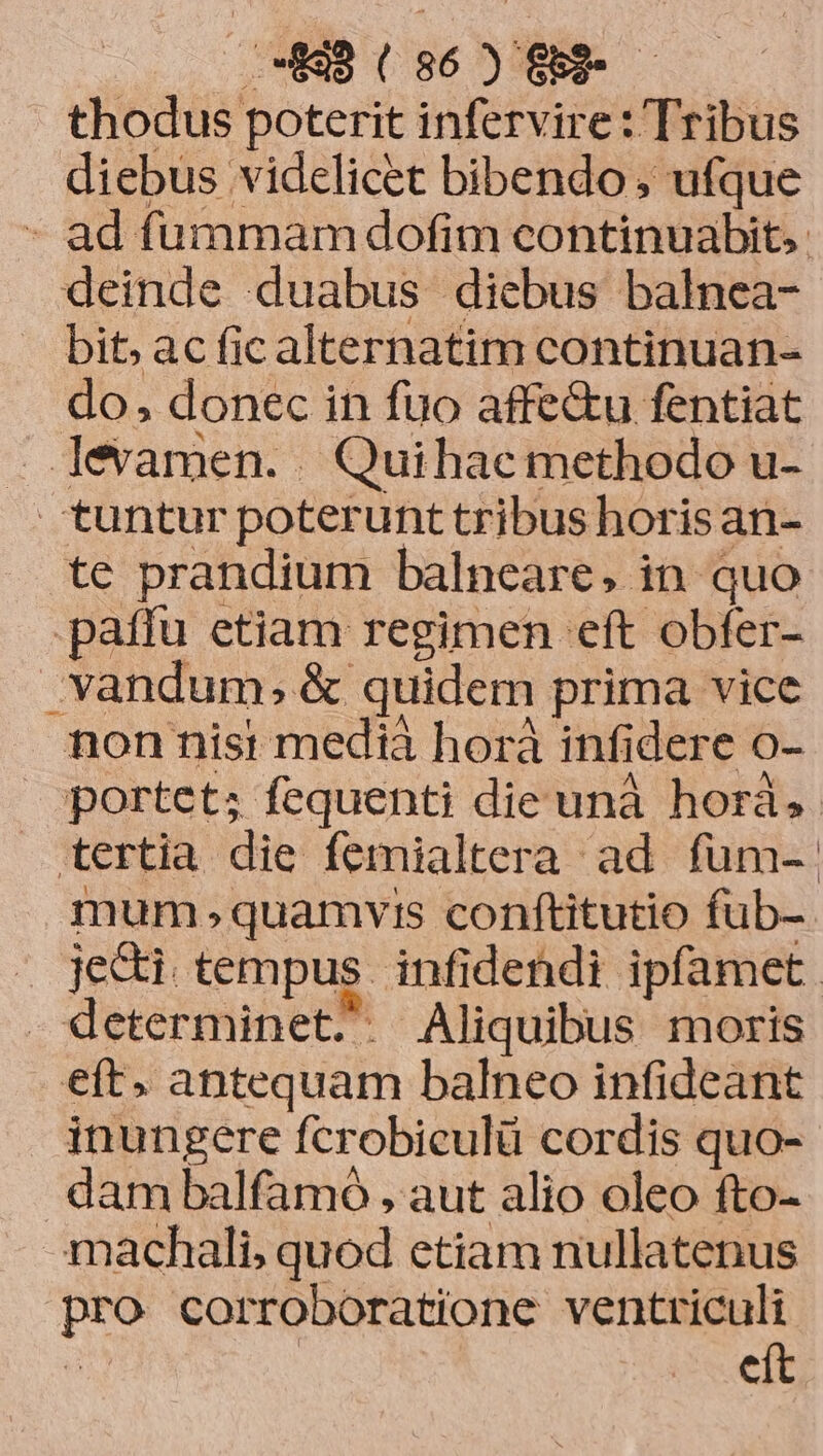thodus poterit infervire: Tribus diebus videlicet bibendo, ufque - ad fummam dofim continuabit.. deinde duabus diebus balnea- . bit; acficalternatim continuan- do, donec in fuo affe&u fentiat . levamen. . Quihac methodo u- tuntur poterunt tribus horis an- te prandium balneare, in quo patfu etiam regimen eft obfer- vandum;, & quidem prima vice non nisi medià horà infidere o- portet; fequenti die unà horà, tertia die femialtera ad fum- mum quamyvi:s conftitutio fub- jecti tempus infidendi ipfamet. determinet. . Aliquibus moris eft. antequam balneo infideant inungere fcrobiculü cordis quo- dam balfamó , aut alio oleo fto- machali, quod etiam nullatenus pro corroboratione ventriculi T | eít