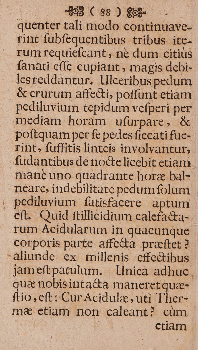 rum requiefcant , ne dum citius fanati effe cupiant, magis debi- lesreddantur. lliceribus pedum &amp; crurum affecti, poffunt etiam mediam horam ufuürpare, &amp; poftquam per fe pedes ficcati fue- rint» fuffitis linteis involvantur; neare, indebilitate pedum folum corporis parte affe&amp;a praeftet ? qua nobisintaca maneret qua- ftio, eft: Cur Acidulze uti Ther- ma etiam non caleant? cüm | : ctiam Y