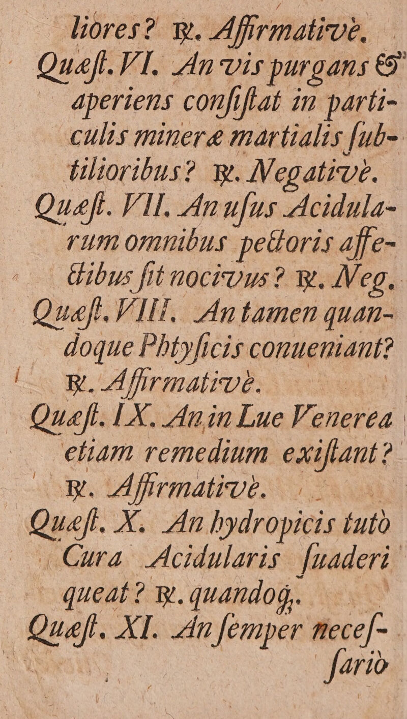 liores? q. Affirmatioe, - Quefl.VI. An vis purgans & . aperiens confiflat m parti- culis minere martialts [ub- dütoribus? mg. AVegatirve. Quefi. VII. Anufus Acidula- rum omnibus pedoris affe- | ibus fit uockious? w. Meg, Quaft. VII. An tamen quan- doque Phtyficis conueniant? | — SW. fhrmative. 2 D Quel. [X. Anin Lue Venerea | etum remedium exiftant ?- COR. Afrrmatiye. 0 Qpsf- X. Zn hydropicis (uto Cura. IAcidularis Juaderi queat? g. quando. | ger. XI. dn oin: necef- : Jario