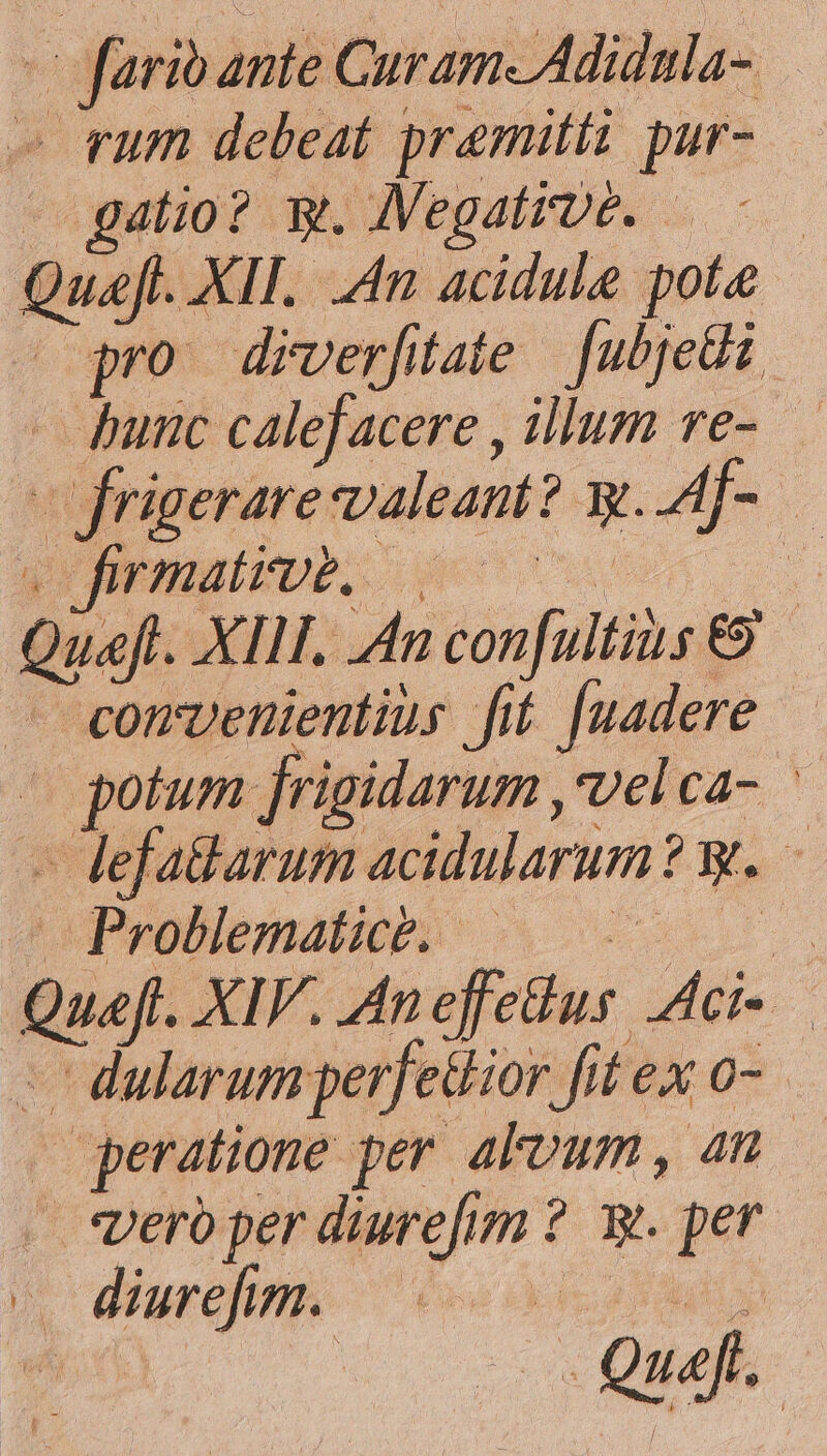 — farib ante Curam Adidnla- » rum debeat premitti pur- ^ gatio? y. JVegatrpé. —-— Quafl. XII. 4n acidule pote -opro diverfitate. fubjedi - punc calefacere , illum re- —frigerare valeant? y..Af- — ALAL [DT A LM NE Queft. XII. An con[ultius €9 — «comvenienlius fit [uadere — defa&amp;tarum acidularum? y. duPpollematies s 0. - dularum perfetiior fit ex 0-. — peratione per alvum, 4n . spero per diurefim ?. y. per 4 diurefit 6o Sos 5 —— GÀ N